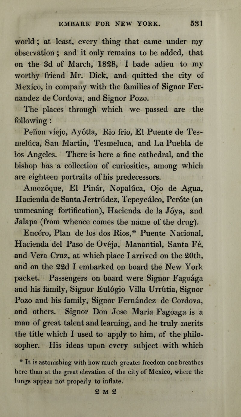 world ; at least, every thing that came under my observation ; and it only remains to be added, that on the 3d of March, 1828, I bade adieu to my worthy friend Mr. Dick, and quitted the city of Mexico, in company with the families of Signor Fer¬ nandez de Cordova, and Signor Pozo. The places through which we passed are the following: Penon viejo, Ayotla, Rio frio, El Puente de Tes- meluca, San Martin, Tesmeluca, and La Puebla de los Angeles. There is here a fine cathedral, and the bishop has a collection of curiosities, among which are eighteen portraits of his predecessors. Amozoque, El Pinar, Nopaluca, Ojo de Agua, Hacienda de Santa Jertrudez, Tepeyealco, Perote (an unmeaning fortification), Hacienda de la Joy a, and Jalapa (from whence comes the name of the drug). Encero, Plan de los dos Rios,* Puente Nacional, Hacienda del Paso de Oveja, Manantial, Santa F£, and Vera Cruz, at which place I arrived on the 20th, and on the 22d I embarked on board the New York packet. Passengers on board were Signor Fagoaga and his family, Signor Eulogio Villa Urrutia, Signor Pozo and his family. Signor Fernandez de Cordova, and others. Signor Don Jose Maria Fagoaga is a man of great talent and learning, and he truly merits the title which I used to apply to him, of the philo¬ sopher. His ideas upon every subject with which * It is astonishing with how much greater freedom one breathes here than at the great elevation of the city of Mexico, where the lungs appear not properly to inflate. 2 M 2