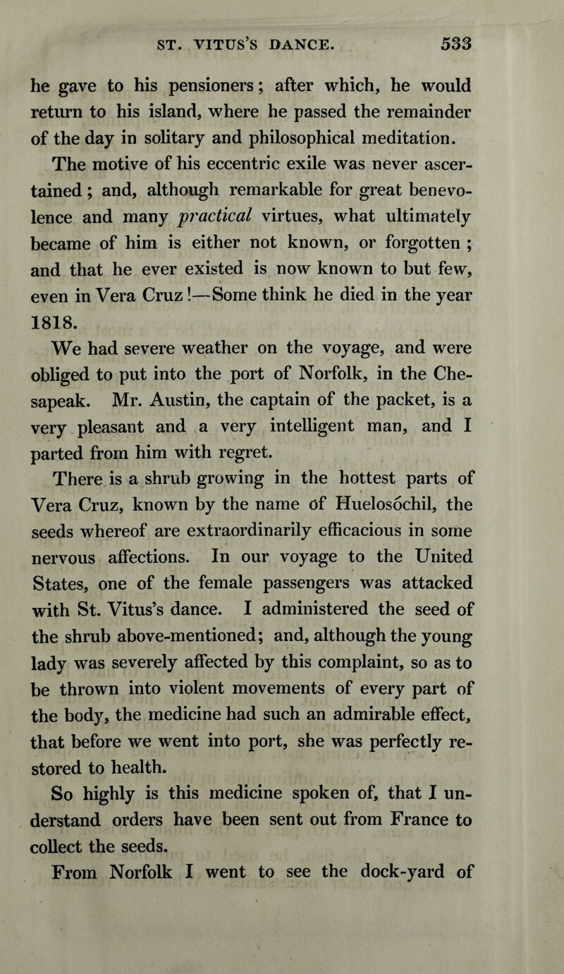 he gave to his pensioners; after which, he would return to his island, where he passed the remainder of the day in solitary and philosophical meditation. The motive of his eccentric exile was never ascer¬ tained ; and, although remarkable for great benevo¬ lence and many practical virtues, what ultimately became of him is either not known, or forgotten ; and that he ever existed is now known to but few, even in Vera Cruz!—Some think he died in the year 1818. We had severe weather on the voyage, and were obliged to put into the port of Norfolk, in the Che- sapeak. Mr. Austin, the captain of the packet, is a very pleasant and a very intelligent man, and I parted from him with regret. There is a shrub growing in the hottest parts of Vera Cruz, known by the name of Huelosochil, the seeds whereof are extraordinarily efficacious in some nervous affections. In our voyage to the United States, one of the female passengers was attacked with St. Vitus’s dance. I administered the seed of the shrub above-mentioned; and, although the young lady was severely affected by this complaint, so as to be thrown into violent movements of every part of the body, the medicine had such an admirable effect, that before we went into port, she was perfectly re¬ stored to health. So highly is this medicine spoken of, that I un¬ derstand orders have been sent out from France to collect the seeds. From Norfolk I went to see the dock-yard of