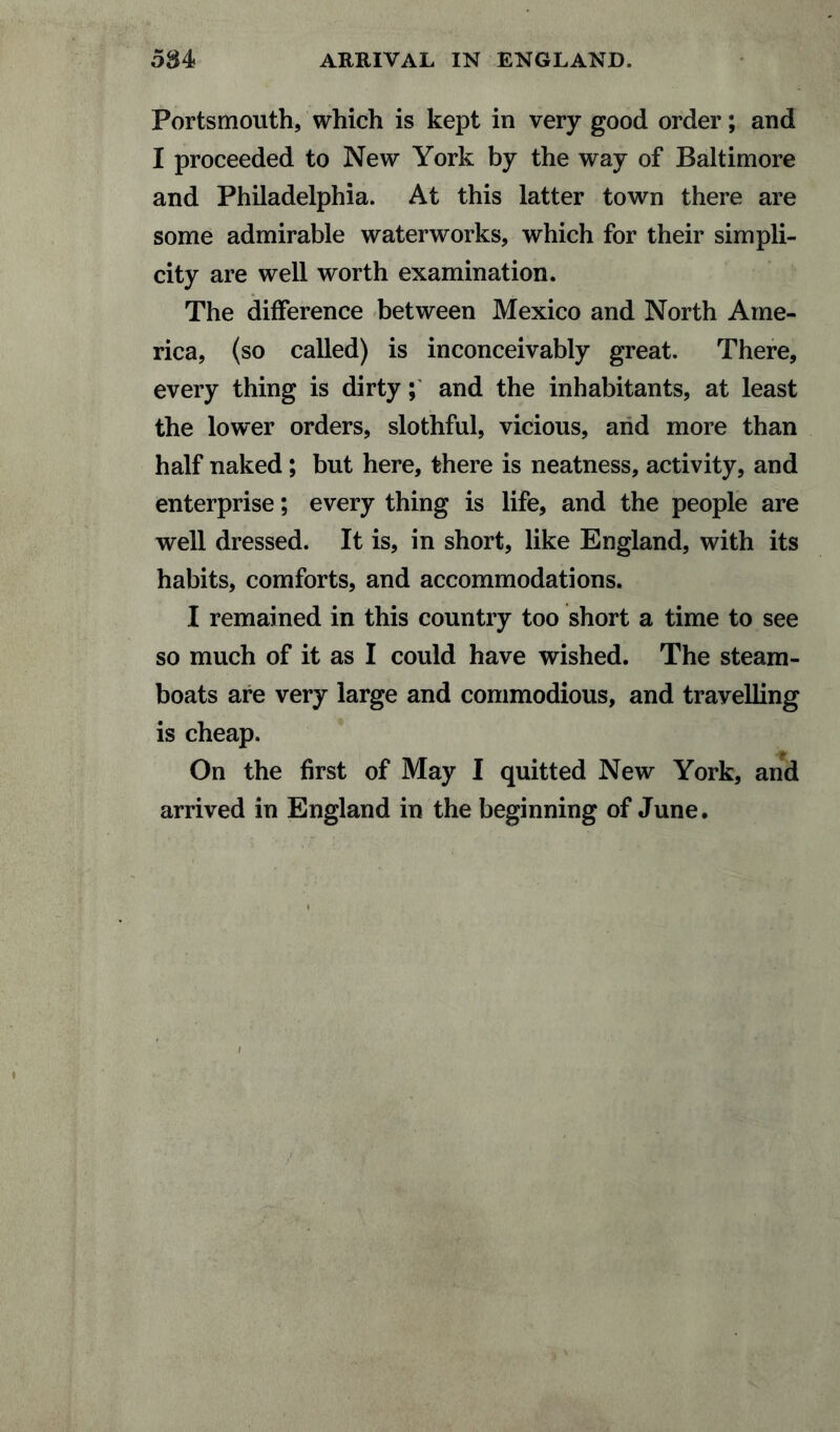 584 ARRIVAL IN ENGLAND. Portsmouth, which is kept in very good order; and I proceeded to New York by the way of Baltimore and Philadelphia. At this latter town there are some admirable waterworks, which for their simpli¬ city are well worth examination. The difference between Mexico and North Ame¬ rica, (so called) is inconceivably great. There, every thing is dirty; and the inhabitants, at least the lower orders, slothful, vicious, and more than half naked; but here, there is neatness, activity, and enterprise; every thing is life, and the people are well dressed. It is, in short, like England, with its habits, comforts, and accommodations. I remained in this country too short a time to see so much of it as I could have wished. The steam¬ boats are very large and commodious, and travelling is cheap. On the first of May I quitted New York, and arrived in England in the beginning of June.