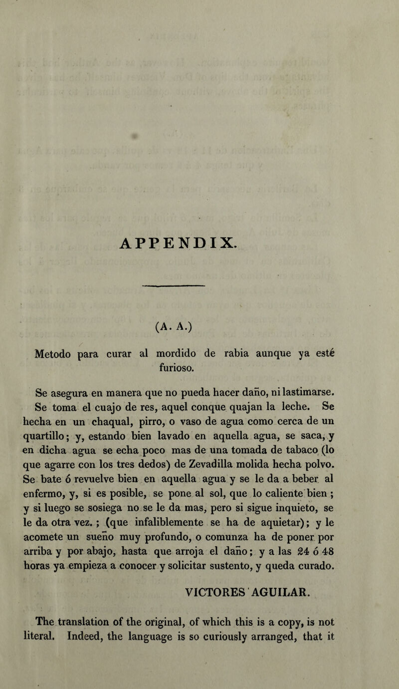 (A. A.) Metodo para curar al mordido de rabia aunque ya est6 furioso. Se asegura en manera que no pueda hacer dano, ni lastimarse. Se toma el cuajo de res, aquel conque quajan la leche. Se hecha en un chaqual, pirro, o vaso de agua como cerca de un quartillo; y, estando bien lavado en aquella agua, se saca, y en dicha agua se echa poco mas de una tomada de tabaco (lo que agarre con los tres dedos) de Zevadilla molida hecha polvo. Se bate 6 revuelve bien en aquella agua y se le da a beber al enfermo, y, si es posible, se pone al sol, que lo caliente bien ; y si luego se sosiega no se le da mas, pero si sigue inquieto, se le da otra vez. ; (que infaliblemente se ha de aquietar); y le acomete un sueno muy prof undo, o comunza ha de poner por arriba y por abajo, hasta que arroja el dano; y a las 24 6 48 boras ya empieza a conocer y solicitar sustento, y queda curado. VICTORES AGUILAR. The translation of the original, of which this is a copy, is not literal. Indeed, the language is so curiously arranged, that it