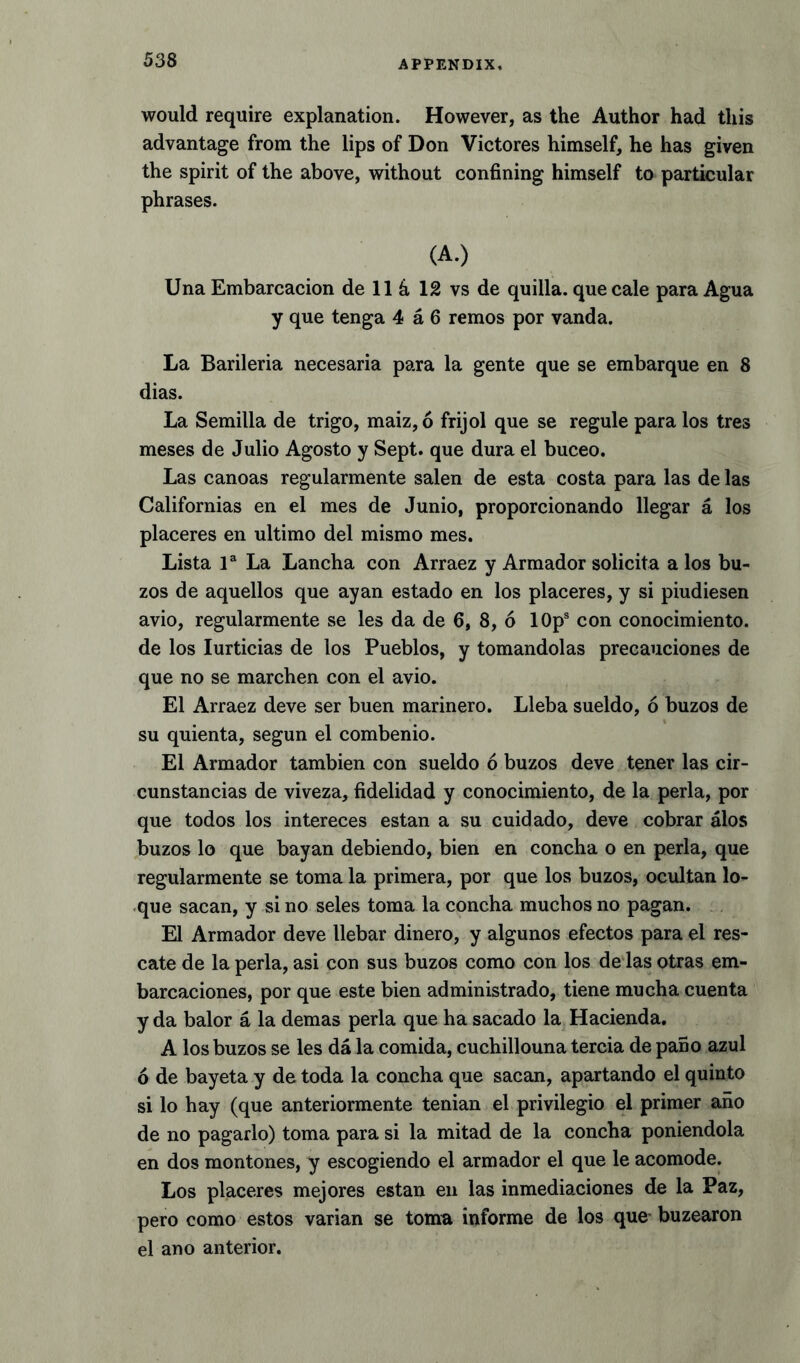 would require explanation. However, as the Author had this advantage from the lips of Don Victores himself, he has given the spirit of the above, without confining himself to particular phrases. (A.) Una Embarcacion de 11 h 12 vs de quilla. que cale para Agua y que tenga 4 a 6 remos por vanda. La Barileria necesaria para la gente que se embarque en 8 dias. La Semilla de trigo, maiz, 6 frijol que se regule para los tres meses de Julio Agosto y Sept, que dura el buceo. Las canoas regularmente salen de esta costa para las de las Californias en el mes de Junio, proporcionando llegar a los placeres en ultimo del mismo mes. Lista la La Lancha con Arraez y Armador solicita a los bu- zos de aquellos que ayan estado en los placeres, y si piudiesen avio, regularmente se les da de 6, 8, 6 10ps con conocimiento. de los Iurticias de los Pueblos, y tomandolas preeauciones de que no se marchen con el avio. El Arraez deve ser buen marinero. Lleba sueldo, 6 buzos de su quienta, segun el combenio. El Armador tambien con sueldo 6 buzos deve tener las cir- cunstancias de viveza, fidelidad y conocimiento, de la perla, por que todos los intereces estan a su cuidado, deve cobrar alos buzos lo que bayan debiendo, bien en concha o en perla, que regularmente se toma la primera, por que los buzos, ocultan lo- que sacan, y si no seles toma la concha muchos no pagan. El Armador deve llebar dinero, y algunos efectos para el res- cate de la perla, asi con sus buzos como con los de las otras em- barcaciones, por que este bien administrado, tiene mucha cuenta y da balor a la demas perla que ha sacado la Hacienda. A los buzos se les da la comida, cuchillouna tercia de pano azul 6 de bayeta y de toda la concha que sacan, apartando el quinto si lo hay (que anteriormente tenian el privilegio el primer aiio de no pagarlo) toma para si la mitad de la concha poniendola en dos montones, y escogiendo el armador el que le acomode. Los placeres mejores estan en las inmediaciones de la Paz, pero como estos varian se toma informe de los que buzearon el ano anterior.