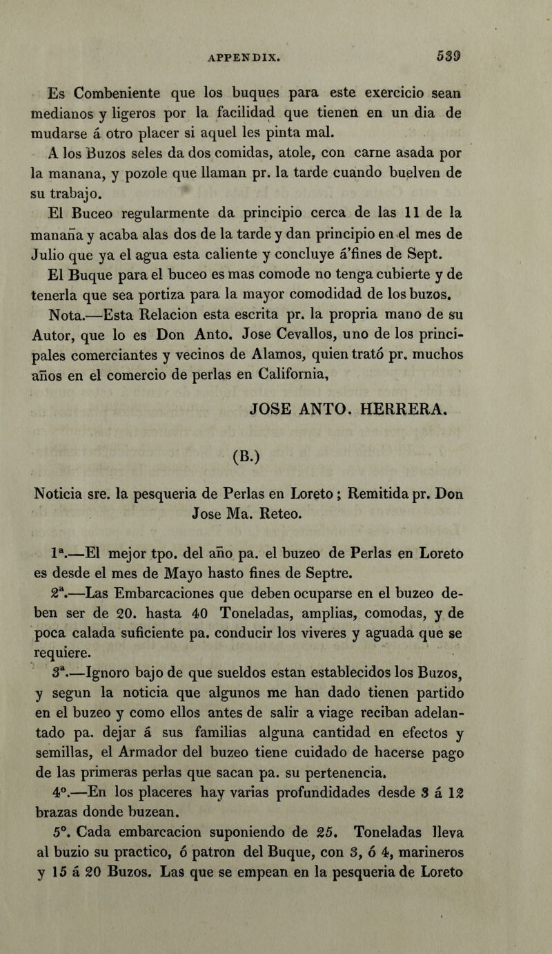 Es Combeniente que los buques para este exercicio sean medianos y ligeros por la facilidad que tienen en un dia de mudarse a otro placer si aquel les pinta mal. A los Buzos seles da dos comidas, atole, con carne asada por la manana, y pozole que llaman pr. la tarde cuando buelven de su trabajo. El Buceo regularmente da principio cerca de las 11 de la manana y acaba alas dos de la tarde y dan principio en el mes de Julio que ya el agua esta caliente y concluye a’fines de Sept. El Buque para el buceo es mas comode no tenga cubierte y de tenerla que sea portiza para la mayor comodidad de los buzos. Nota.—Esta Relacion esta escrita pr. la propria mano de su Autor, que lo es Don Anto. Jose Cevallos, uno de los princi- pales comerciantes y vecinos de Alamos, quien trato pr. muchos anos en el comercio de perlas en California, JOSE ANTO. HERRERA. (B.) Noticia sre. la pesqueria de Perlas en Loreto; Remitidapr. Don Jose Ma. Reteo. la.—El mejor tpo. del ano pa. el buzeo de Perlas en Loreto es desde el mes de Mayo hasto fines de Septre. 2a.—Las Embarcaciones que deben ocuparse en el buzeo de- ben ser de 20. hasta 40 Toneladas, amplias, comodas, y de poca calada suficiente pa. conducir los viveres y aguada que se requiere. 3a—Ignoro bajo de que sueldos estan establecidos los Buzos, y segun la noticia que algunos me han dado tienen partido en el buzeo y como ellos antes de salir a viage reciban adelan- tado pa. dejar a sus familias alguna cantidad en efectos y semillas, el Armador del buzeo tiene cuidado de hacerse pago de las primeras perlas que sacan pa. su pertenencia. 4°.—En los placeres hay varias profundidades desde 3 a 12 brazas donde buzean. 5°. Cada embarcacion suponiendo de 25. Toneladas lleva al buzio su practico, 6 patron del Buque, con 3, 6 4, marineros y 15 a 20 Buzos. Las que se empean en la pesqueria de Loreto