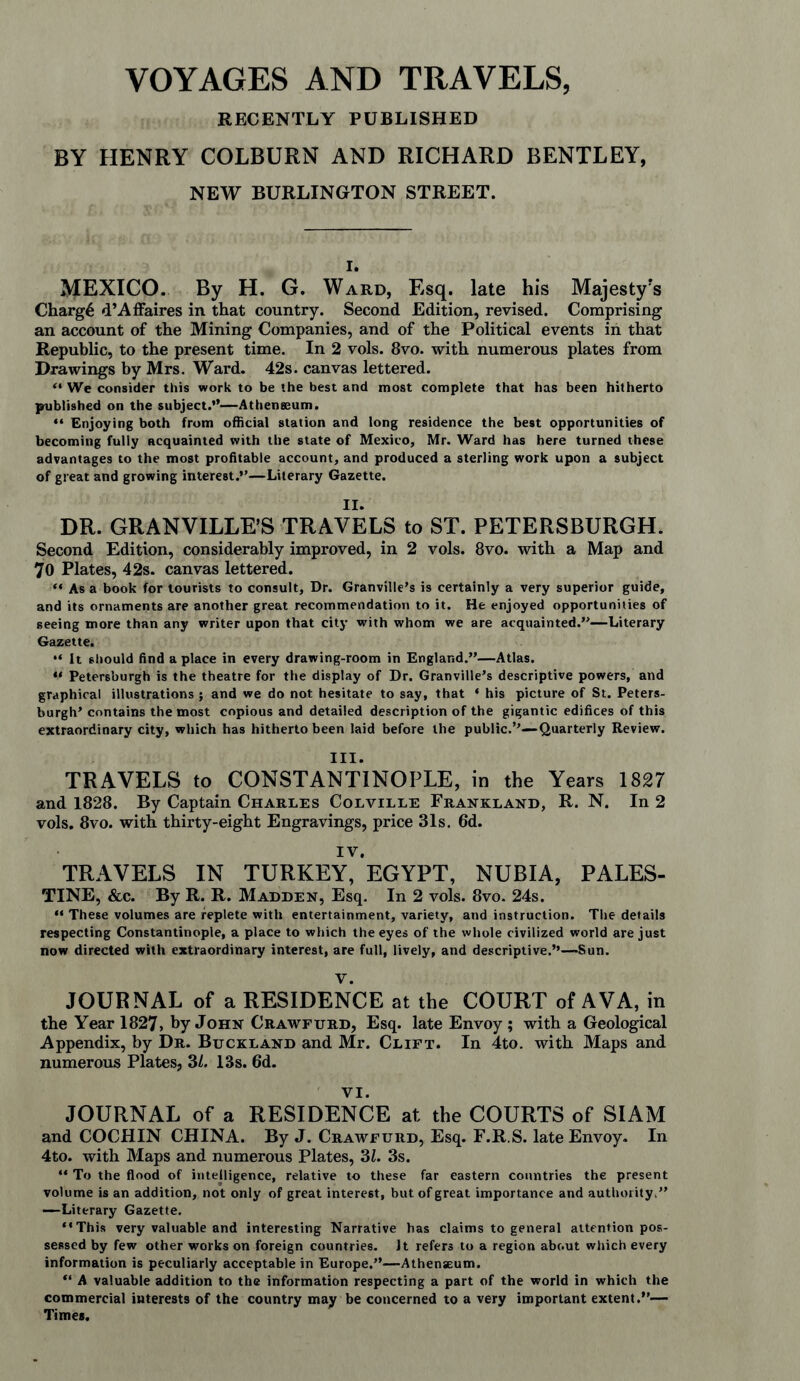 VOYAGES AND TRAVELS, RECENTLY PUBLISHED BY HENRY COLBURN AND RICHARD BENTLEY, NEW BURLINGTON STREET. i. MEXICO. By H. G. Ward, Esq. late his Majesty’s Charge d’Affaires in that country. Second Edition, revised. Comprising an account of the Mining Companies, and of the Political events in that Republic, to the present time. In 2 vols. 8vo. with numerous plates from Drawings by Mrs. Ward. 42s. canvas lettered. “ We consider this work to be the best and most complete that has been hitherto published on the subject.”—Athenaeum. “ Enjoying both from official station and long residence the best opportunities of becoming fully acquainted with the state of Mexico, Mr. Ward has here turned these advantages to the most profitable account, and produced a sterling work upon a subject of great and growing interest.”—Literary Gazette. II. DR. GRANVILLE’S TRAVELS to ST. PETERSBURGH. Second Edition, considerably improved, in 2 vols. 8vo. with a Map and 70 Plates, 42s. canvas lettered. “ As a book for tourists to consult. Dr. Granville’s is certainly a very superior guide, and its ornaments are another great recommendation to it. He enjoyed opportunities of seeing more than any writer upon that city with whom we are acquainted.”—Literary Gazette. “ It should find a place in every drawing-room in England.”—Atlas. “ Petersburgh is the theatre for the display of Dr. Granville’s descriptive powers, and graphical illustrations ; and we do not hesitate to say, that * his picture of St. Peters¬ burgh’ contains the most copious and detailed description of the gigantic edifices of this extraordinary city, which has hitherto been laid before the public.’’—Quarterly Review. III. TRAVELS to CONSTANTINOPLE, in the Years 1827 and 1828. By Captain Charles Colville Frankland, R. N. In 2 vols. 8vo. with thirty-eight Engravings, price 31s. 6d. IV. TRAVELS IN TURKEY, EGYPT, NUBIA, PALES- TINE, &c. By R. R. Madden, Esq. In 2 vols. 8vo. 24s. “ These volumes are replete with entertainment, variety, and instruction. The details respecting Constantinople, a place to which the eyes of the whole civilized world are just now directed with extraordinary interest, are full, lively, and descriptive.’’—Sun. V. JOURNAL of a RESIDENCE at the COURT of AVA, in the Year 1827, by John Crawfurd, Esq. late Envoy ; with a Geological Appendix, by Dr. Buckland and Mr. Clift. In 4to. with Maps and numerous Plates, 3/. 13s. 6d. VI. JOURNAL of a RESIDENCE at the COURTS of SIAM and COCHIN CHINA. By J. Crawfurd, Esq. F.R.S. late Envoy. In 4to. with Maps and numerous Plates, 31. 3s. “ To the flood of intelligence, relative to these far eastern countries the present volume is an addition, not only of great interest, but of great importance and authority.” —Literary Gazette. “This very valuable and interesting Narrative has claims to general attention pos¬ sessed by few other works on foreign countries. It refers to a region about which every information is peculiarly acceptable in Europe.”—Athenaeum. “ A valuable addition to the information respecting a part of the world in which the commercial interests of the country may be concerned to a very important extent.”— Times.