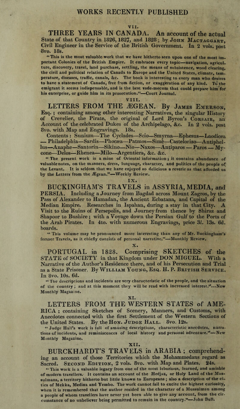 WORKS RECENTLY PUBLISHED VII. THREE YEARS IN CANADA. An account of the actual State of that Country in 1826,1827, and 1828 ; by John Mactaggart, Civil Engineer in the Service of the British Government. In 2 vols. post 8vo. 18s. “This is the most valuable work that we have hitherto seen upon one of the most im¬ portant Colonies of the British Empire. It embraces every topic—navigation, agricul. ture, discovery, travel, land purchase, settling, the means of subsistence, wood clearing, the civil and political relation of Canada to Europe and the United States, climate, tem¬ perature, diseases, traffic, canals, &c. The book is interesting to every man who desires to have a statement of Canada, free from fiction, or exaggeration of any kind. To the emigrant it seems indispensable, and is the best vade-mecum that could prepare him for his enterprise, or guide him in its prosecution.”—Court Journal. VIII. LETTERS FROM THE iEGEAN. By James Emerson, Esq.; containing among other interesting Narratives, the singular History of Crevelier, the Pirate, the original of Lord Byron's Corsair, an Account of the celebrated Dukes of the Archipelago, &c. In 2 vols. post 8vo. with Map and Engravings. 18s. Contents : Sunium—The Cyclades—Scio—Smyrna—Ephesus—Laodicea — Philadelphia—Sardis—Phocaea—Patmos—Sim&—Castelorizo—Antiphel- lus—Anaphe—Santorin—Sikino—Nio—Naxos—Antiparos — Paros — My- cone—Delos—JRhenea—Milo—Argentiera, &c. &c. “ The present work is a mine of Oriental information } it contains abundance of valuable notes, on the manners, dress, language, character, and politics of the people of the Levant. It is seldom that we have enjoyed so delicious a reverie as that afforded us by the Letters from the iEgean.”—Weekly Review. IX. BUCKINGHAM’S TRAVELS in ASSYRIA, MEDIA, and PERSIA. Including a Journey from Bagdad across Mount Zagros, by the Pass of Alexander to Hamadan, the Ancient Ecbatana, and Capital of the Median Empire. Researches in Ispahan, during a stay in that City. A Visit to the Ruins of Persepolis, and Journey from thence by Shiraz and Shapoor to Bushire; with a Voyage down the Persian Gulf to the Ports of the Arab Pirates. In 4to. with numerous Engravings, price SI. 13s. 6d. boards. “ This volume may be pronounced more interesting than any of Mr. Buckingham’s former Travels, as it chiefly consists of personal narrative.”—Monthly Review. X. PORTUGAL in 1828. Comprising SKETCHES of the STATE of SOCIETY in that Kingdom under DON MIGUEL. With a Narrative of the Author’s Residence there, and of his Persecution and Trial as a State Prisoner. By William Young, Esq.. H. P. British Service. In 8vo. 10s. 6d. “ The descriptions and incidents are very characteristic of the people, and the situation of the country ; and at this moment they will be read with increased interest.”—New Monthly Magazine. XI. LETTERS FROM THE WESTERN STATES of AME¬ RICA ; containing Sketches of Scenery, Manners, and Customs, with Anecdotes connected with the first Settlement of the Western Sections of the United States. By the Hon. Judge Hall. 8vo. 12s. “ Judge Hall’s work is full of amusing descriptions, characteristic anecdotes, narra¬ tions of incidents, and reminiscences of local history and personal adventure.”—New Monthly Magazine. XII. BURCKHARDT’S TRAVELS in ARABIA ; comprehend¬ ing an account of those Territories which the Mohammedans regard as Sacred. Second Edition, 2 vols. 8vo. with Map and Plates. 24s. “ This work is a valuable legacy from one of the most laborious, learned, and amiable of modern travellers. It contains an account of the Hedjaz, or Holy Land of the Mus¬ sulmans, a territory hitherto but little known to Europeans ; also a description of the ci¬ ties of Mekka, Medina and Yembo. The work cannot fail to excite the highest curiosity, when it is remembered that the author resided in the character of a Mussulman among a people of whom travellers have never yet been able to give any account, from the cir- cumstance of no unbeliever being permitted to remain in the country.”—John Bull.