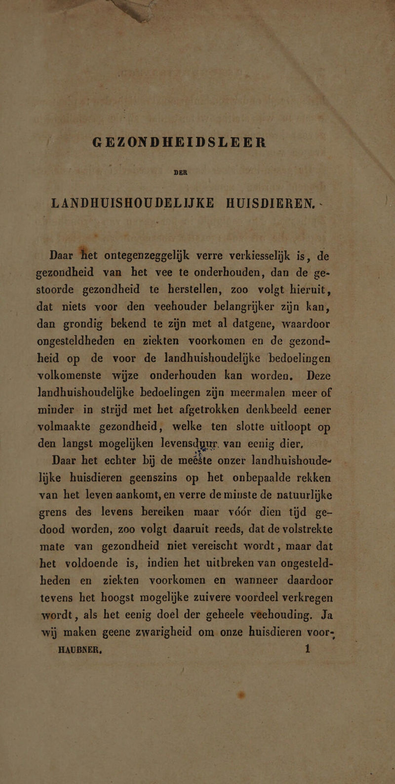 DER LANDHUISHOUDELIJKE HUISDIEREN, - . Daar het ontegenzeggelijk verre verkiesselijk is, de gezondheid van het vee te onderhouden, dan de ge- stoorde gezondheid te herstellen, zoo volgt hieruit, dat niets voor den veehouder belangrijker zijn kan, dan grondig bekend te zijn met al datgene, waardoor ongesteldheden en ziekten voorkomen en de gezond- heid op de voor de landhuishoudelijke bedoelingen volkomenste wijze onderhouden kan worden, Deze landhuishoudelijke bedoelingen zijn meermalen meer of minder in strijd met het afgetrokken denkbeeld eener volmaakte gezondheid, welke ten slotte uitloopt op den langst mogelijken levensdgur. van eenig dier, Daar het echter bij de meöste onzer landhuishoude- lijke huisdieren geenszins op het onbepaalde rekken van het leven aankomt, en verre de minste de natuurlijke grens des levens bereiken maar vóór dien tijd ge- dood worden, zoo volgt daaruit reeds, dat de volstrekte mate van gezondheid niet vereischt wordt, maar dat het voldoende is, indien het uitbreken van ongesteld- heden en ziekten voorkomen en wanneer daardoor tevens het hoogst mogelijke zuivere voordeel verkregen wordt, als het eenig doel der geheele veehouding. Ja wij maken geene zwarigheid om onze huisdieren voors