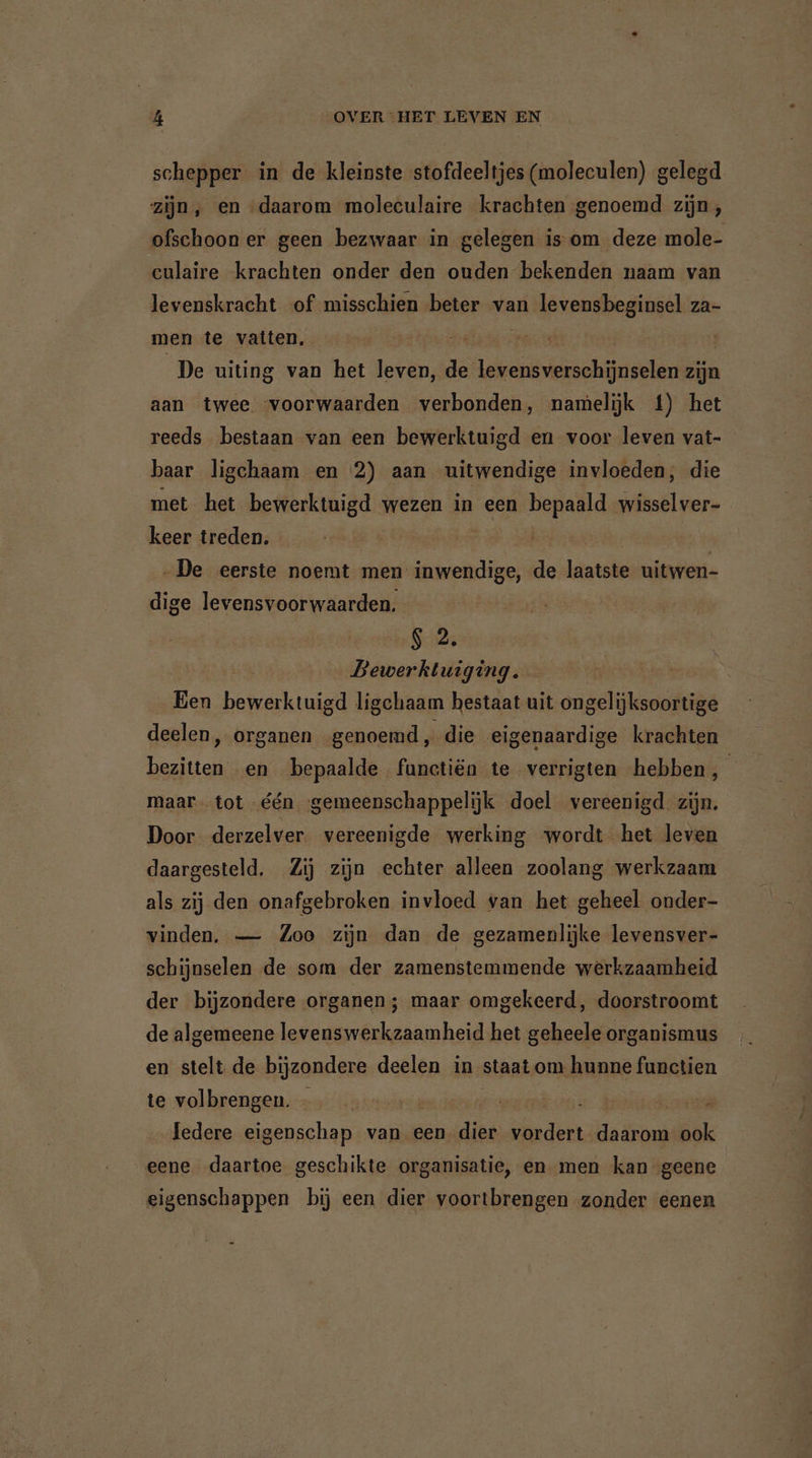 schepper in de kleinste stofdeeltjes (moleculen) gelegd zijn, en daarom moleculaire krachten genoemd zijn, ofschoon er geen bezwaar in gelegen is om deze mole- culaire krachten onder den ouden bekenden naam van levenskracht of misschien beter van levensbeginsel za- men te vatten, | De uiting van het leven, de levensverschünselen zijn aan twee voorwaarden verbonden, namelijk 4) het reeds bestaan van een bewerktuigd en voor leven vat- baar ligchaam en 2) aan uitwendige invloeden; die met het bewerktuigd wezen in een bepaald wisselver- keer treden. | | | „De eerste noemt men inwendige, de laatste uitwen- dige levensvoorwaarden. S2. Bewerktuiging. Een bewerktuigd ligchaam bestaat uit ongelijksoortige deelen, organen genoemd, die eigenaardige krachten bezitten en bepaalde functiën te verrigten hebben W maar tot één gemeenschappelijk doel vereenigd zijn. Door derzelver vereenigde werking wordt het leven daargesteld. Zij zijn echter alleen zoolang werkzaam als zij den onafgebroken invloed van het geheel onder- vinden, — Zoo zijn dan de gezamenlijke levensver- schijnselen de som der zamenstemmende werkzaamheid der bijzondere organen; maar omgekeerd, doorstroomt de algemeene levenswerkzaamheid het geheele organismus en stelt de bijzondere deelen in staat om hunne functien te volbrengen. | ledere eigenschap van een dier vordert de de ook eene daartoe geschikte organisatie, en men kan geene eigenschappen bij een dier voortbrengen zonder eenen