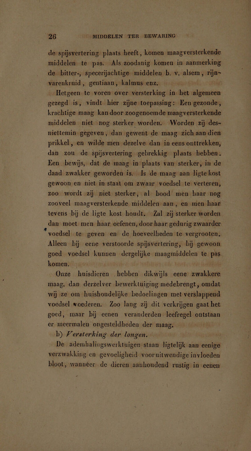 de spijsvertering plaats heeft, komen maag versterkende middelen te pas. Als zoodanig komen in aanmerking de bitter-, specerijachtige middelen b. v. alsem , rijn- varenkruid , gentiaan, kalmus enz. ar Hetgeen te voren over versterking in: het algemeen gezegd is, vindt hier zijne toepassing: Ben gezonde, krachtige maag kan door zoogenoemde maagversterkende middelen niet nog sterker worden. Worden zij des- niettemin. gegeven, dan gewent de maag zich aan dien prikkel, en wilde men dezelve dan in eens onttrekken, dan zou de spijsvertering gebrekkig plaats ‘hebben. Een bewijs, dat de maag in plaats van sterker, in de daad zwakker geworden is. Is de maag aan ligte kost gewoon-en niet instaat om zwaar voedsel te verteren, zoo wordt zij niet sterker, al’ bood men haar nog zooveel maagversterkende middelen aan, en men haar tevens «bij de ligte kost houdt. Zal zij sterker worden dan moet. men haar oefenen, door haar gedurig zwaarder voedsel te geven en de hoeveelheden te vergrooten. Alleen bij eene verstoorde spijsvertering, bij gewoon goed voedsel kunnen dergelijke maagmiddelen te pas komen. vide | | Onze huisdieren hebben dikwijls eene zwakkere. maag, dan derzelver bewerktuiging medebrengt, omdat wij ze om huishoudelijke bedoelingen met verslappend voedsel woederen. Zoo lang zij dit verkrijgen gaat het goed, maar bij eenen veranderden leefregel ontstaan er meermalen ongesteldheden der maag. b) Versterking der longen. De ademhalingswerktuigen staan ligtelijk aan eenige verzwakking en gevoeligheid vooruitwendige invloeden bloot, wannter de dieren aanhoudend rustig in eeùen Pd