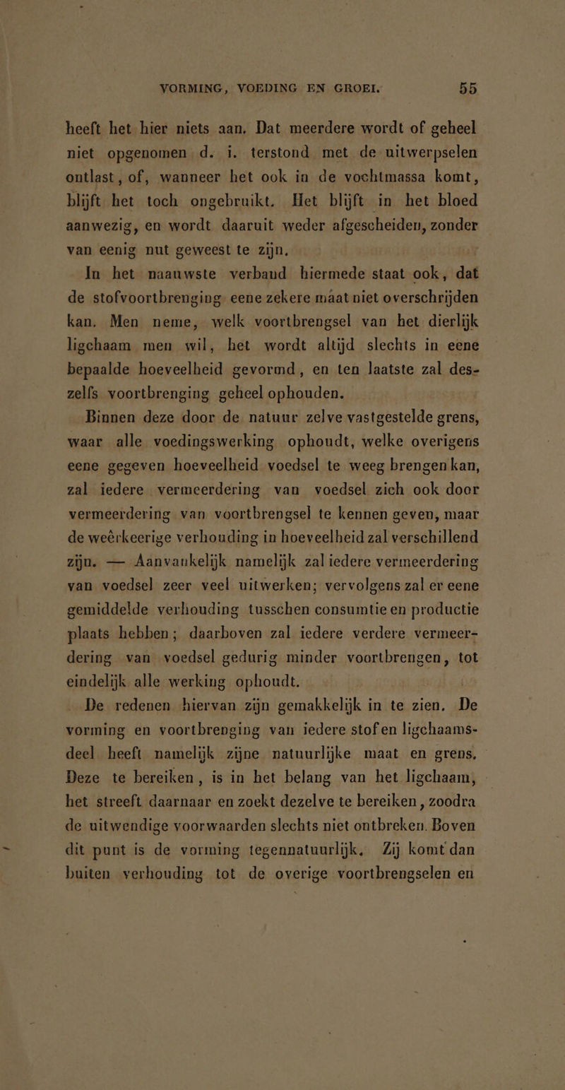 heeft het hier niets aan. Dat meerdere wordt of geheel niet opgenomen d. i. terstond met de uitwerpselen ontlast, of, wanneer het ook in de vochtmassa komt, blijft het toch ongebruikt. Het blijft in het bloed aanwezig, en wordt daaruit weder afgescheiden, zonder van eenig nut geweest te zijn. In het naauwste verband hiermede staat ook, dat de stofvoortbrenging eene zekere maat niet overschrijden kan. Men neme, welk voortbrengsel van het dierlijk ligchaam men wil, het wordt altijd slechts in eene bepaalde hoeveelheid gevormd, en ten laatste zal des- zelfs voortbrenging geheel ophouden. Binnen deze door de natuur zelve vastgestelde grens, waar alle voedingswerking ophoudt, welke overigens eene gegeven hoeveelheid voedsel te weeg brengen kan, zal iedere vermeerdering van voedsel zich ook door vermeerdering van voortbrengsel te kennen geven, maar de weêrkeerige verhouding in hoeveelheid zal verschillend zijn. — Aanvankelijk namelijk zal iedere vermeerdering van voedsel zeer veel uitwerken; vervolgens zal er eene gemiddelde verhouding tusschen consumtie en productie plaats hebben; daarboven zal iedere verdere vermeer- dering van voedsel gedurig minder voortbrengen, tot eindelijk alle werking ophoudt. De redenen hiervan zijn gemakkelijk in te zien. De vorming en voortbrenging van iedere stof en ligchaams- deel heeft namelijk zijne natuurlijke maat en grens, Deze te bereiken, is in het belang van het ligchaam, het streeft daarnaar en zoekt dezelve te bereiken , zoodra de uitwendige voorwaarden slechts niet ontbreken. Boven dit punt is de vorming tegennatuurlijk, Zij komt dan buiten verhouding tot de overige voortbrengselen en