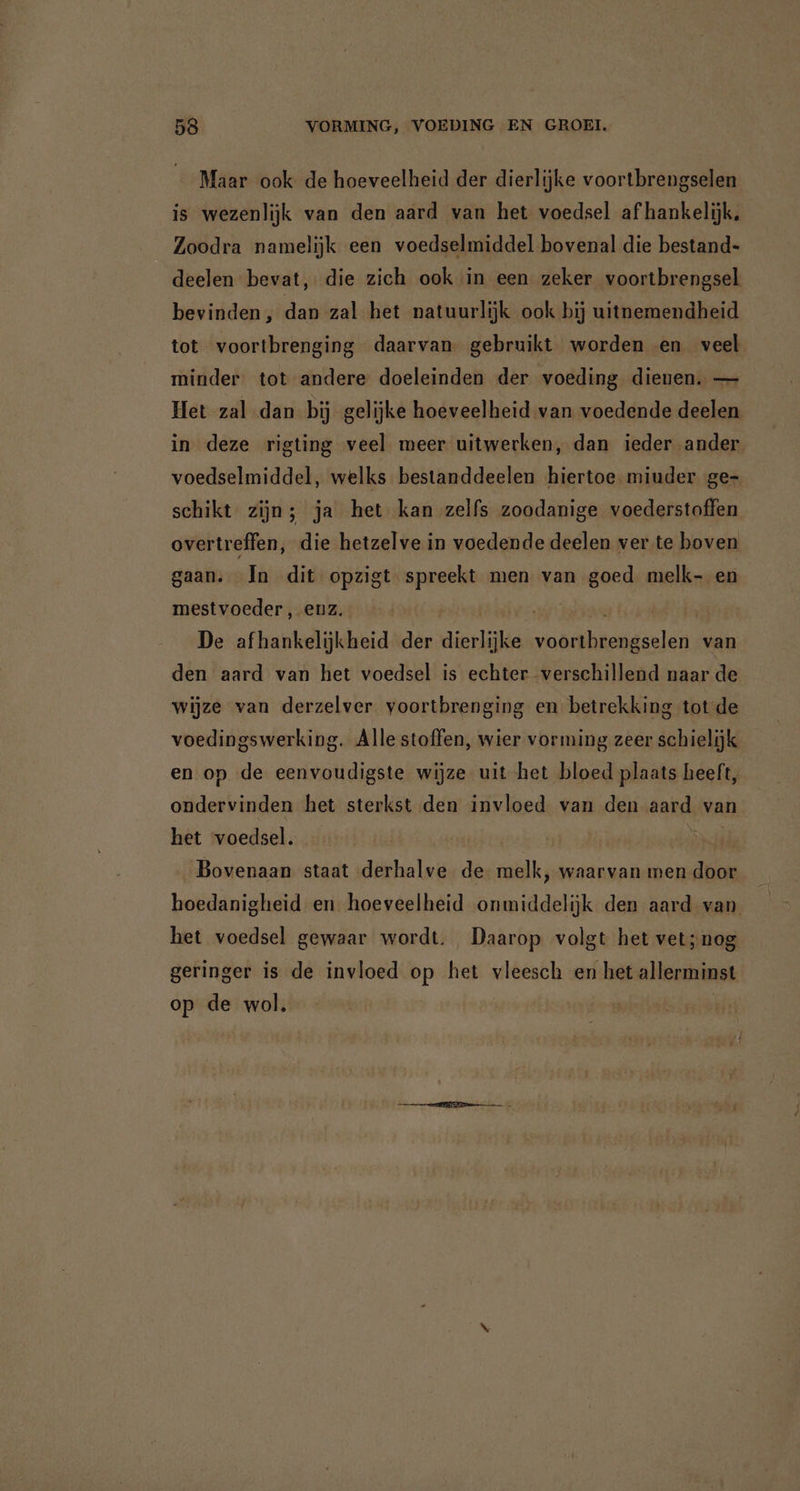 Maar ook de hoeveelheid der dierlijke voortbrengselen is wezenlijk van den aard van het voedsel afhankelijk, Zoodra namelijk een voedselmiddel bovenal die bestand- deelen bevat, die zich ook in een zeker voortbrengsel bevinden, dan zal het patuurlijk ook bij uitnemendheid tot voortbrenging daarvan gebruikt worden en veel minder tot andere doeleinden der voeding dienen. — Het zal dan bij gelijke hoeveelheid van voedende deelen in deze rigting veel meer uitwerken, dan ieder ander voedselmiddel, welks bestanddeelen hiertoe miuder ge- schikt zijn; ja het kan zelfs zoodanige voederstoffen overtreffen, die hetzelve in voedende deelen ver te boven gaan. In dit opzigt spreekt men van goed melk- en mestvoeder, enz. kn De afhankelijkheid der dierlijke aha van den aard van het voedsel is echter verschillend naar de wijze van derzelver yoortbrenging en betrekking tot de voedingswerking. Alle stoffen, wier vorming zeer schielijk en op de eenvoudigste wijze uit het bloed plaats heeft, ondervinden het sterkst den invloed van den aard van het voedsel. Bovenaan staat derhalve de melk, waarvan men door hoedanigheid en hoeveelheid onmiddelijk den aard van het voedsel gewaar wordt. Daarop volgt het vet;nog geringer is de invloed op het vleesch en het allerminst op de wol.