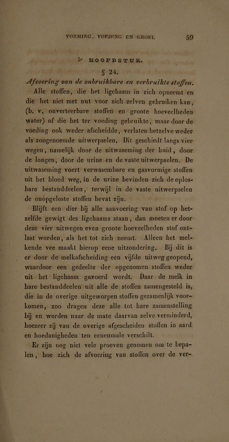 de HOOFDSTUK. hs $ 24. Afvoering van de onbruikbare en verbruikte stoffen. Alle stoffen, die het ligchaam in zich opneemt en die het niet met nut voor zich zelven gebruiken kan, (b. v. onverteerbare stoffen en groote hoeveelheden water) of die het ter voeding gebruikte, maar door de voeding ook weder afscheidde, verlaten hetzelve weder als zoogenoemde uitwerpselen. Dit geschiedt langs vier wegen, namelijk door de uitwaseming der huid, door de longen, door de urine en de vaste uitwerpselen. De ‚uitwaseming voert verwasembare en gasvormige stoffen uit het bloed weg, in de urine bevinden zich de oplos- bare bestanddeelen, terwijl in de vaste uitwerpselen de onópgeloste stoffen bevat zijn. Blijft een dier bij alle aanvoering van stof op het- zelfde gewigt des ligchaams staan, dan moeten er door deze vier uitwegen even groote hoeveelheden stof ont- last worden, als het tot zich neemt. Alleen het mel- kende vee maakt hierop eene uitzondering. Bij dit is er door de melkafscheiding een vijfde uitweg geopend, waardoor een gedeelte der opgenomen stoffen weder uit het ligchaam gevoerd wordt. Daar de melk in hare bestanddeelen uit alle de stoffen zamengesteld is, die in de overige uitgeworpen stoffen gezamenlijk voor- komen, zoo dragen deze alle tot hare zamenstelling bij en worden naar de mate daarvan zelve verminderd, hoezeer zij van de overige afgescheiden stoffen in aard en hoedanigheden ten eenenmale verschilt. Er zijn nog niet vele proeven genomen om te bepa- len, hoe zich de afvoering van stoffen over de ver-