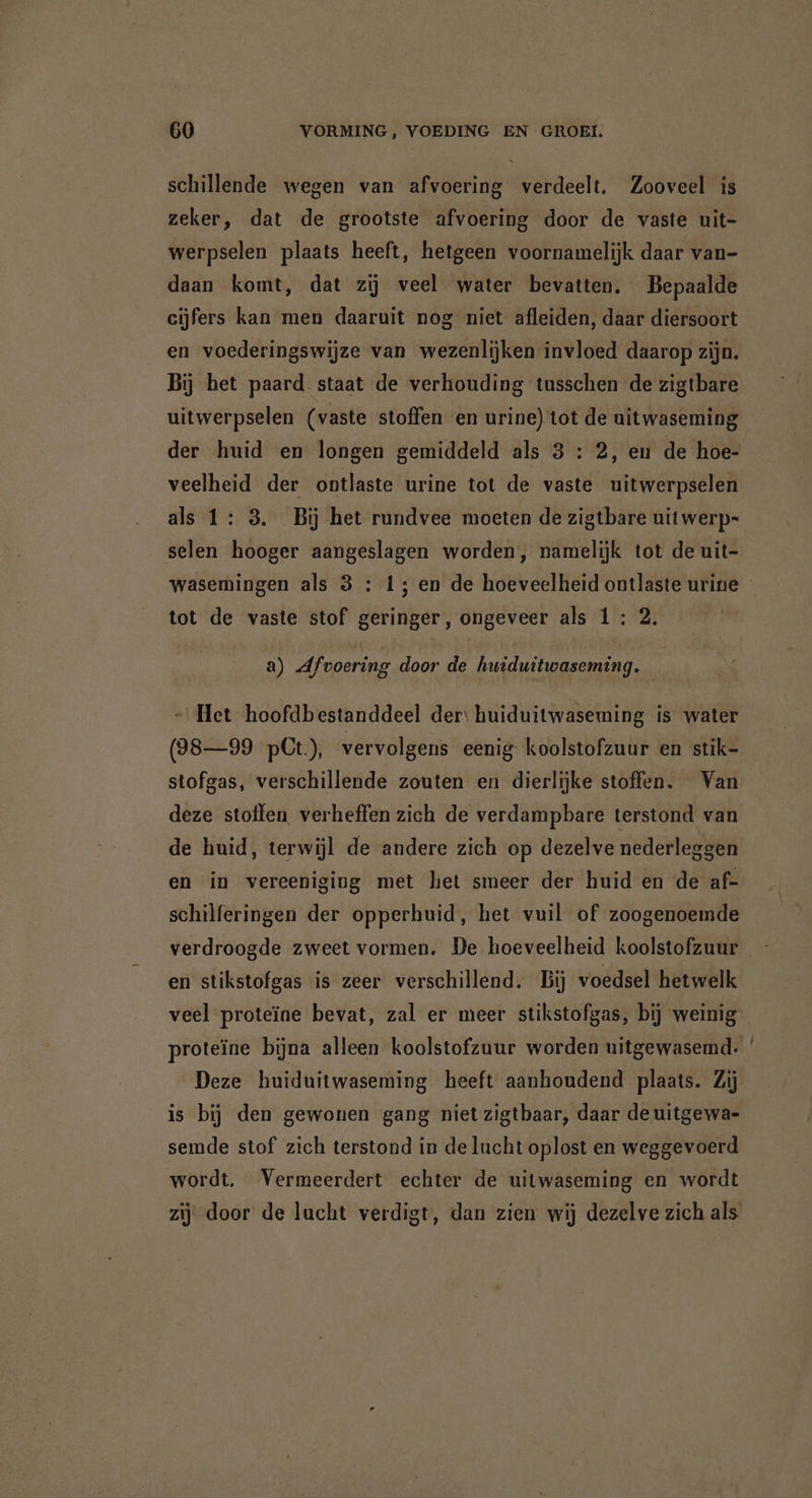 schillende wegen van afvoering verdeelt. Zooveel is zeker, dat de grootste afvoering door de vaste uit- werpselen plaats heeft, hetgeen voornamelijk daar van- daan komt, dat zij veel water bevatten. Bepaalde cijfers kan men daaruit nog niet afleiden, daar diersoort en voederingswijze van wezenlijken invloed daarop zijn. Bij het paard staat de verhouding tusschen de zigtbare uitwerpselen (vaste stoffen en urine) tot de uitwaseming der huid en longen gemiddeld als 3 : 2, eu de hoe- veelheid der ontlaste urine tot de vaste uitwerpselen als 1: 3. Bij het rundvee moeten de zigtbare uitwerp- selen hooger aangeslagen worden, namelijk tot de uit- tot de vaste stof geringer, ongeveer als 1: 2. a) Afvoering door de huiduitwaseming. - Het hoofdbestanddeel der: huiduitwaseming is water (98—99 pCt), vervolgens eenig koolstofzuur en stik- stofgas, verschillende zouten en dierlijke stoffen. Van deze stoffen verheffen zich de verdampbare terstond van de huid, terwijl de andere zich op dezelve nederleggen en in vereeniging met het smeer der huid en de af- schilferingen der opperhuid, het vuil of zoogenoemde en stikstofgas is zeer verschillend. Bij voedsel hetwelk Deze huiduitwaseming heeft aanhoudend plaats. Zij is bij den gewonen gang niet zigtbaar, daar de uitgewa- semde stof zich terstond in de lucht oplost en weggevoerd wordt. Vermeerdert echter de uitwaseming en wordt zij door de lucht verdigt, dan zien wij dezelve zich als