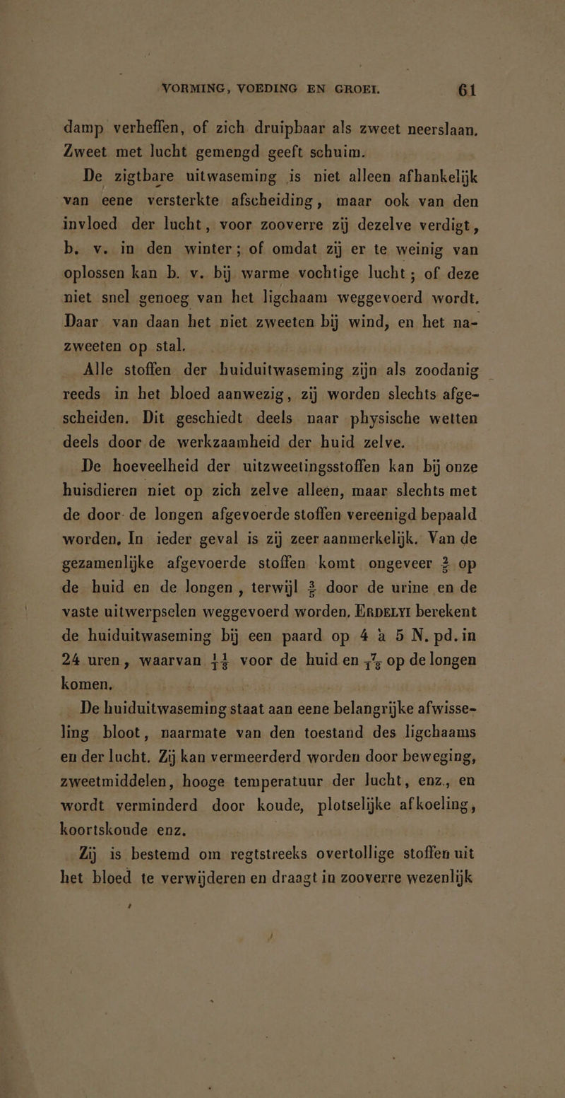 damp verheffen, of zich druipbaar als zweet neerslaan. Zweet met lucht gemengd geeft schuim. De zigtbare uitwaseming ‚is niet alleen afhankelijk van eene versterkte afscheiding, maar ook van den invloed der lucht, voor zooverre zij dezelve verdigt, b. v. in den winter; of omdat zij er te weinig van oplossen kan b. v. bij warme vochtige lucht ; of deze niet snel genoeg van het ligchaam weggevoerd wordt, Daar van daan het niet zweeten bij wind, en het na- zweeten op stal, Alle stoffen der huiduitwaseming zijn als zoodanig reeds in het bloed aanwezig, zij worden slechts afge- scheiden. Dit geschiedt deels naar physische wetten deels door de werkzaamheid der huid zelve. De hoeveelheid der uitzweetingsstoffen kan bij onze huisdieren niet op zich zelve alleen, maar slechts met de door: de longen afgevoerde stoffen vereenigd bepaald worden, In ieder geval is zij zeer aanmerkelijk. Van de gezamenlijke afgevoerde stoffen komt ongeveer 2 op de huid en de longen , terwijl 2 door de urine en de vaste uitwerpselen weggevoerd worden, Erperyt berekent de huiduitwaseming bij een paard op 4 à 5 N. pd. in 24 uren, waarvan 41 voor de huid en „7, op de longen komen. | | De huiduitwaseming staat aan eene belangrijke afwisse- ling bloot, naarmate van den toestand des ligchaams en der lucht. Zij kan vermeerderd worden door beweging, zweetmiddelen, hooge temperatuur der lucht, enz, en wordt verminderd door koude, plotselijke af koeling, koortskoude enz. | Zij is bestemd om regtstreeks overtollige stoffen uit het bloed te verwijderen en draagt in zooverre wezenlijk 4