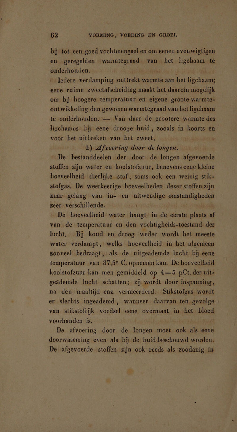 bij tot een goed vochtmengsel en om eenen even wigtigen en geregelden warıntegraad van het ligchaam te onderhouden. Bh alas Tedere verdamping onttrekt warmte aan het ligchaam; eene ruime zweetafscheiding maakt het daarom mogelijk om bij hoogere temperatuur en eigene groote warmte- ontwikkeling den gewonen warmtegraad van het ligchaam te onderhouden. — Van daar de grootere warmte des ligchaams bij eene drooge huid, zooals in koorts en voor het uitbreken van het zweet, | b) Afvoering door de longen. De bestanddeelen der door de longen afgevoerde stoffen zijn water en koolstofzuur, benevens eene kleine hoeveelheid. dierlijke stof , soms ook een weinig stik- stofgas. De weerkeerige hoeveelheden dezer stoffen zijn naar gelang van in- «en uitwendige omstandigheden zeer verschillende, | | De hoeveelheid water hangt in de eerste plaats af van de temperatuur en den vochtigheids-toestand der lucht, Bij koud en droog weder wordt het meeste water verdampt, welks hoeveelheid in het algemeen zooveel bedraagt, als de uitgeademde lucht bij eene temperatuur van 37,5° C, opnemen kan. De hoeveelheid koolstofzuur kan men gemiddeld op 4—5 pCt. der uit geädemde lucht schatten; zij wordt door inspanning, na den maaltijd enz. vermeerderd. Stikstofgas wordt er slechts ingeademd , wanneer daarvan ten gevolge | van stikstofrijk voedsel eene overmaat in het bloed voorhanden is. / De afvoering door de longen moet ook als eene doorwaseming even als bij de huid beschouwd worden, De afgevoerde stoffen zijn ook reeds als zoodanig in