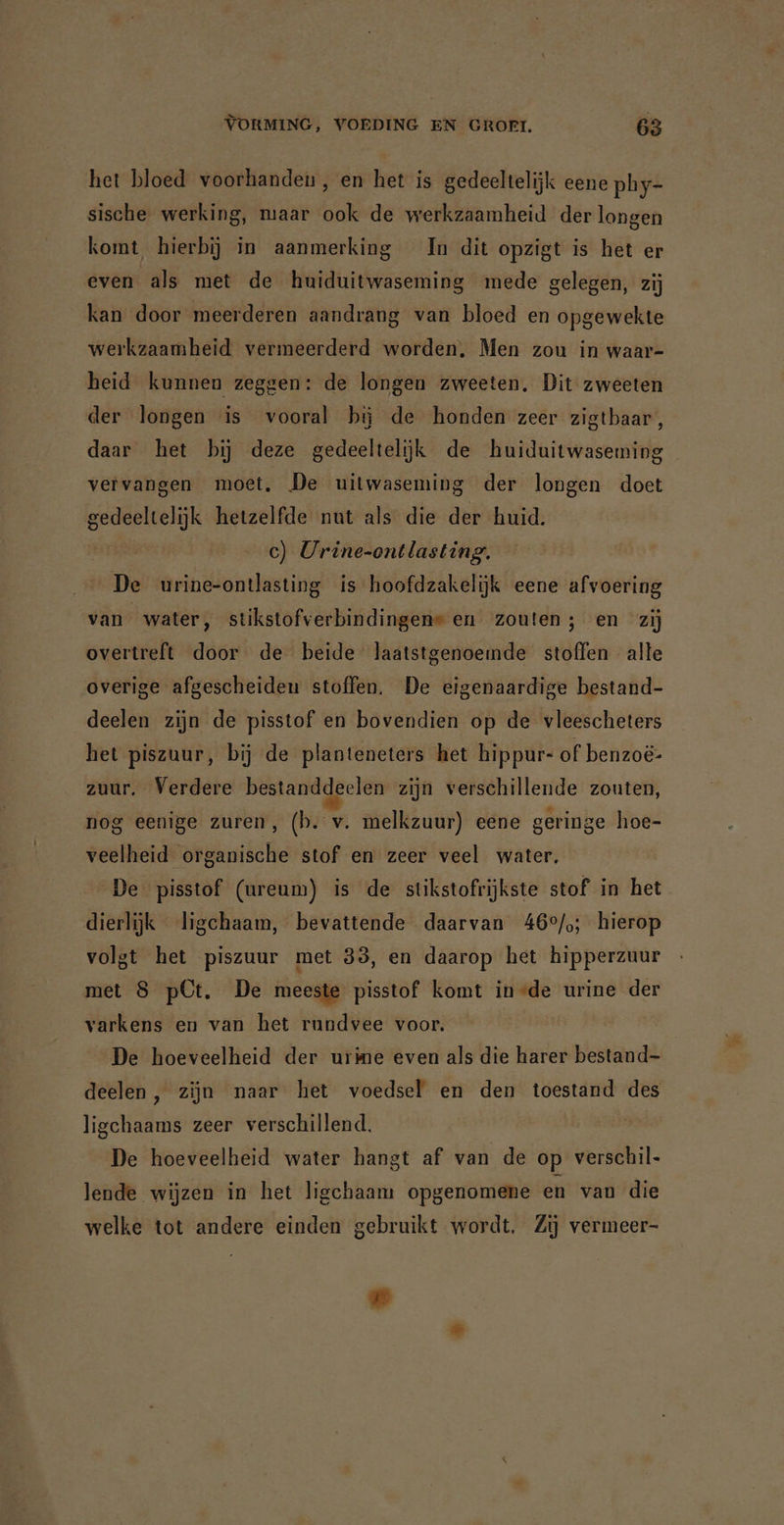het bloed voorhanden , en het is gedeeltelijk eene phy- sische werking, maar ook de werkzaamheid der longen komt, hierbij in aanmerking In dit opzigt is het er even als met de huiduitwaseming mede gelegen, zij kan door meerderen aandrang van bloed en opgewekte werkzaamheid vermeerderd worden, Men zou in waar- heid kunnen zeggen: de longen zweeten. Dit zweeten der longen is vooral bi; de honden zeer zigtbaar, daar het bij deze gedeeltelijk de huiduitwaseming vervangen moet, De uitwaseming der longen doet gedeeltelijk hetzelfde nut als die der huid. c) Urine-ontlasting. De urine-ontlasting is hoofdzakelijk eene afvoering van water, stikstofverbindingen» en zouten; en zij overtreft door de beide laatstgenoemde stoffen alte overige afgescheiden stoffen. De eigenaardige bestand- deelen zijn de pisstof en bovendien op de vleescheters het piszuur, bij de planteneters het hippur- of benzoë- zuur. Verdere bestanddeelen zijn verschillende zouten, nog eenige zuren, (b. v. melkzuur) eene geringe hoe- veelheid organische stof en zeer veel water, De pisstof (ureum) is de stikstofrijkste stof in het dierlijk ligchaam, bevattende daarvan 46°/,; hierop volgt het piszuur met 33, en daarop het hipperzuur met 8 pCt. De meeste pisstof komt in-de urine der varkens en van het rundvee voor. De hoeveelheid der urime even als die harer bestand- deelen, zijn naar het voedsel en den toestand des ligchaams zeer verschillend. | De hoeveelheid water hangt af van de op verschil- lende wijzen in het ligchaam opgenomene en van die welke tot andere einden gebruikt wordt. Zij vermeer-