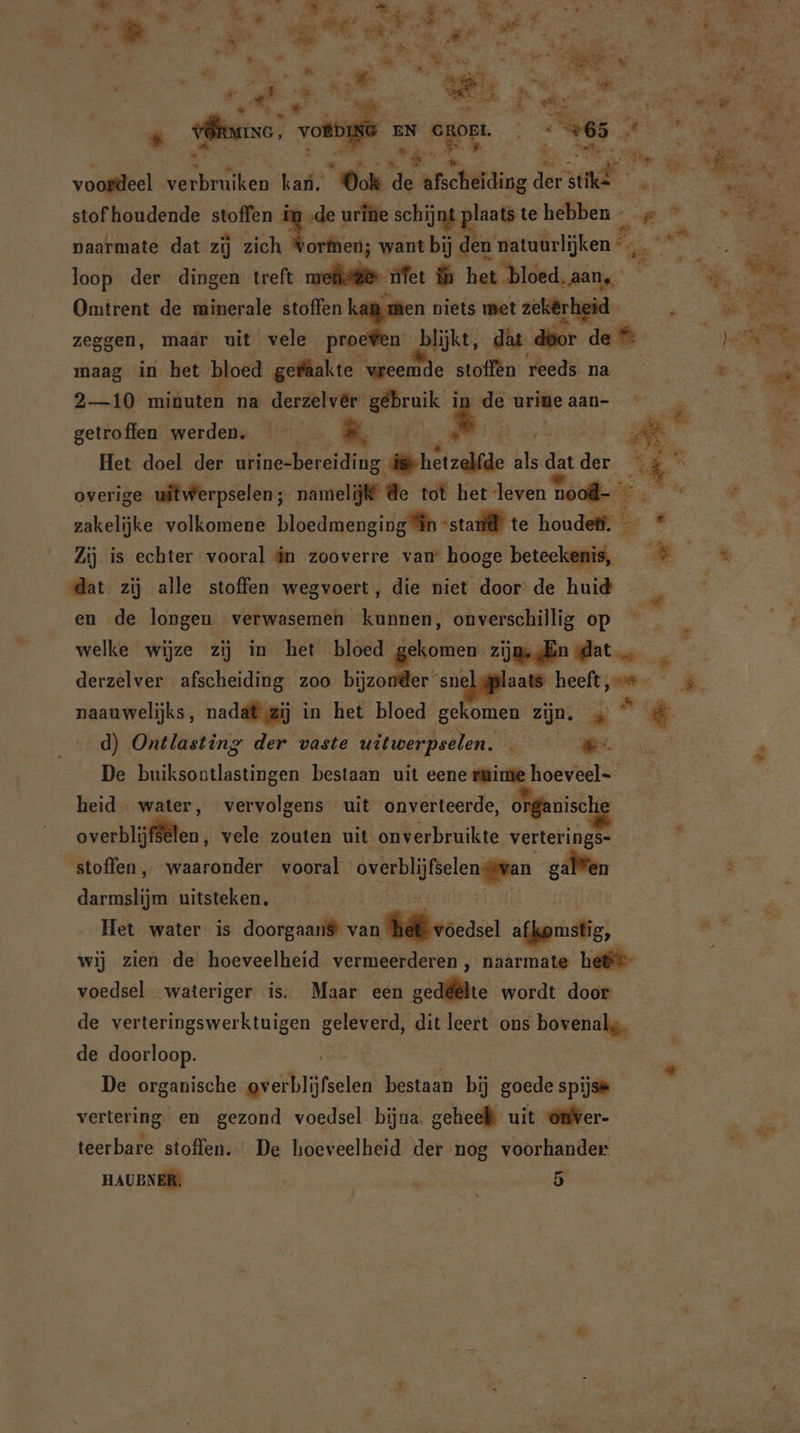 4 = er Ei | 5 wf 4 ’ u 4 = talk Wr EE heee lat et ha ak ik ME . „ie nk pt eg, j ed Tae ee Dar Be Sd An k Rd » en Be nord = E “ $ Nie er j a Pi &gt;» zi is. a a ne OER Elen OËDING EN og: 5 65 EE Ki een 3 Al u ; Ri Bias Ús: wii: x ee voordeel eier karl; es pt archiaing 2; ike hi RE stof houdende oe pet urine schijnt iid te hebben - 2 ee HR naarmate dat zij zich Vorfnen; want bij den giek, ins loop der dingen treft oefe ier ih het bloed, aan ER is nk Omtrent de minerale stoffen kam men niets met un RR zeggen, maar uit vele proewen blijkt, dat dir de ME = maag in het bloed gefaakte Kaas stoffen reeds na be 2—10 minuten na derzelver en in de urine aan- getroffen werden. *. Het doel der Shear: de hetzelfde als = der. Er | © overige uitwerpselen; namelijk @e tot het leven hool- Ees = zakelijke volkomene bloedmenginlh ‘sta te houdeli. u ni | Zij is echter vooral in zooverre van hooge beteekenis, © dat zij alle stoffen wegvoert, die niet door de huid en de longen verwasemen kunnen, onverschillig op en at welke wijze zij in het bloed gekomen zijge ln dat … derzelver afscheiding zoo bijzonder snel@plaats heeft, si * naauwelijks, nadat zij in het bloed gekomen zijn. ike EI d) Ontlasting der vaste uitwerpselen. — #:. | De buiksontlastingen bestaan uit eene ruime hoeveel heid water, vervolgens uit onverteerde, organische overblijften, vele zouten uit onverbruikte verterings- stoffen, waaronder vooral vele galen = dere uitsteken. Het water is doorgaans van Wij voease afkomstig, ds wij zien de hoeveelheid vermeerderen, naarmate hei voedsel wateriger is. Maar een zede wordt door de verteringswerktuigen geleverd, dit leert ons bovenal;. de doorloop. x u 0% ® De organische ov erblüifselen bestaan bij goede spijse vertering en gezond voedsel bijna. geheel uit omver- teerbare stoffen. De hoeveelheid der nog voorhander HAUBNER, N 5