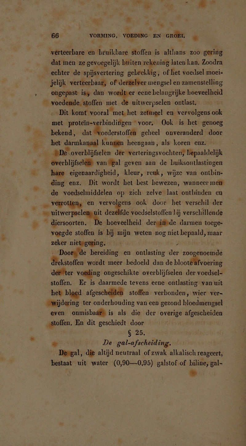Er I a. - &amp; IL, A m &gt; 8 « 66 VORMING, VOEDING EN GROEI, * verteerbare en ‘bruikbare stoffen is althans zoo gering dat men ze gevoegelijk buiten rekening laten kan. Zoodra echter de spijsvertering gebrekkig, of het voedsel moei- jelijk verteerbaar, of derzelver mengsel en zamenstelling ongepast is dan wordtver eene belangrijke hoeveelheid 5 ner HR 7d de uitwerpselen ontlast, ‚Dit komt vooral met het zetmeel en vervolgens ook met protein-verbindingen voor, Ook is het genoeg bekend, zor Genee geheel onveranderd door het darmkanaal kunen heengaan, als koren enz. De overblijfselen der verteringsvochten, bepaaldelijk overblijfselen” van ‘gal geven aan de buiksontlastingen hare eigenaardigheid, kleur, reuk, wijze van ontbin- ding enz. Dit wordt het best bewezen, wanneer men de voedselmiddelen op zich zelve laat ontbinden en … verrotten, en vervolgens ook door het verschil der © uitwerpselens uit dezelfde voedselstoffen lij verschillende kb ero hoeveelheid dersinvde darmen toege- voegde stoffen is bij mijn weten nog niet bepaald, maar zeker nietwgering. 4 | Doors de bereiding en ontlasting der zoogenoemde dlekstoffen wordt meer bedoeld dan de bloote afvoering def ‘ter voeding ongeschikte overblijfselen der voedsel- stoffen. Er is daarmede tevens eene ontlasting van uit het bloed afgescheiden stoffen verbonden, wier ver- wijdering ter onderhouding van een gezond bloedmengsel even onmisbaär\ is als die der overige afgescheiden ‚stoffen, En dit geschiedt door | S 25. = De gal-afscheiding. Deegal, die altijd neutraal of zwak alkalisch reageert, bestaat uit water (0,90—0,95) galstof of biline, gal- u