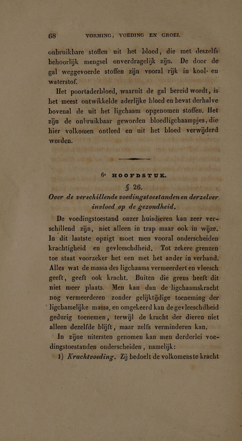 onbruikbare stoffen uit het bloed, die met deszelfs behoorlijk mengsel onverdragelijk zijn. De door de gal weggevoerde stoffen zijn vooral rijk in kool- en waterstof. Het poortaderbloed, waaruit de Bal bereid wordt, is het meest ontwikkelde aderlijke bloed en bevat derhalve bovenal de uit het ligchaam opgenomen stoffen. Het zijn de onbruikbaar geworden bloedligchaampjes, die hier volkomen ontleed en uit het bloed verwijderd worden. | 6e HOOFDSTUK. $ 26. | zet de verschillende voedingstoestanden en rg invloed op | de gezondheid.. De voedingstoestand onzer huisdieren kan zeer ver- schillend zijn, niet alleen ín trap maar ook in wijze. In dit laatste opzigt moet men vooral onderscheiden krachtigheid en gevleeschdheid. Tot zekere grenzen toe staat voorzeker het een met het ander in verband, Alles wat de massa des ligchaams vermeerdert en vleesch geeft, geeft ook kracht. Buiten die grens heeft dit niet meer plaats. Men kan dan de ligchaamskracht nog vermeerderen zonder gelijktijdige toeneming der “ ligchamelijke massa, en omgekeerd kan de gevleeschdheid _ gedurig toenemen, terwijl de kracht der dieren niet alleen dezelfde blijft, maar zelfs verminderen kan, ‘ In zijne uitersten genomen kan men derderlei voe- dingstoestanden onderscheiden , namelijk: 1) Krachtvoeding. Zij bedoelt de volkomenste kracht