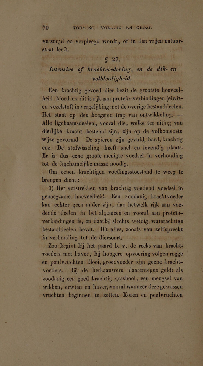 verzorgd en verpleegd wordt, of in den vrijen natuur- staat leest. S 27. Intensive of krachtvoedering, en de dik- en volhloedigh eid. Een krachtig gevoed dier bezit de grootste haeveel- heid bloed en dit is rijk aan protein-verbindingen (eiwit- en vezelstof) in vergelijking met de overige bestanddeelen. Het staat op ‘den hoogsten trap van ontwikkeling. — Alle ligchaamsdeelen , vooral die, welke ter uiting van dierlijke kracht bestemd zijn, zijn op de volkomeuste wijze gevormd. De spieren zijn gevuld, hard, krachtig enz. De stofwisseling heeft snel en levendig plaats. Er is dus eene groote menigte voedsel in. verhouding tot de Jigchamelijke massa noodig. Om eenen krachtigen voclingsstoestand te weeg te brengen dient: | 1) Het verstrekken van krachtig voedend voedsel in genoegzame hoeveellieid. Een zoodanig. krachtvoeder kan echter geen ander zijn, dan hetwelk rijk aan voe- dende “deelen in het algemeen-en vooral aan protein- verbindingen is, en daarbij slechts weinig waterachtige bestanddeelen bevat. Dit alles, zooals van zelf spreekt in verbouding tot de diersoort. 200 begint bij het paard b. v. de reeks van krachit voeders met haver, bij hoogere opvoering volgen rogge en peulvruchten. Hooi, groeuvoeder zijn geene kracht- voeders. Bij de herkaauwers daarentegen geldt als zoodanig een goed krachtig srashooi, een mengsel van wikken, erwten en haver, vooral wanneer deze gewassen vruchten beginnen te zetten, Koren cn peulvruchten