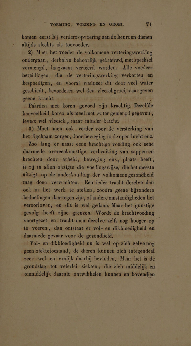komen eerst bij verdere opvoering aan de beurt en dienen altijds slechts als toevoeder. 2) Moet het voeder de volkomene verteringswerking ondergaan , derhalve behoorlijk gekaauwd, met speeksel vermengd, langzaam verteerd worden. Alle voeder- bereidingen, die de verteringswerking verkorten en bespoedigen, en vooral waüneer dit door veel water geschiedt, bevorderen wel den vleeschgroei, maar geven geene kracht. i _ Paarden met koren gevoed zijn krachtig. Dezelfde hoeveelheid koren als meel met water gemengd gegeven, levert wel vleesch , maar minder kracht. 8) Moet men ook verder voor de versterking van het ligchaam zorgen, Jaor-beweging in de open lucht enz. Zoo lang er naast eene krachtige voeding ook eene daarmede overeenkomstige verbruiking van sappen en- krachten door arbeid, beweging enz, plaats heeft, is zij in allen opzigte die voedingswijze, die het meeste uitzigt op de onderkouding der volkomene gezondheid ‚mag doen verwachten. Een ieder tracht dezelve dan ook in het werk te stellen, zoodra geene bijzondere bedoelingen daartegen zijn, of andere omstandigheden het veroorloven, en dit is wel gedaan. Maar het gunstige gevolg heeft zijne grenzen. Wordt de krachtvoeding voortgezet en tracht men dezelve zelfs nog hooger op te voeren, dan ontstaat er vol- en dikbloedigheid en _daarmede gevaar voor de gezondheid. Vol- en dikbloedigheid nu is wel op zich zelve nog geen ziektetoestand, de dieren kunnen zich integendeel zeer „wel en vrolijk daarbij bevinden. Maar het is de grondslag tot velerlei ziekten, die zich middelijk en onmiddelijk daaruit ontwikkelen kunnen en bovendien