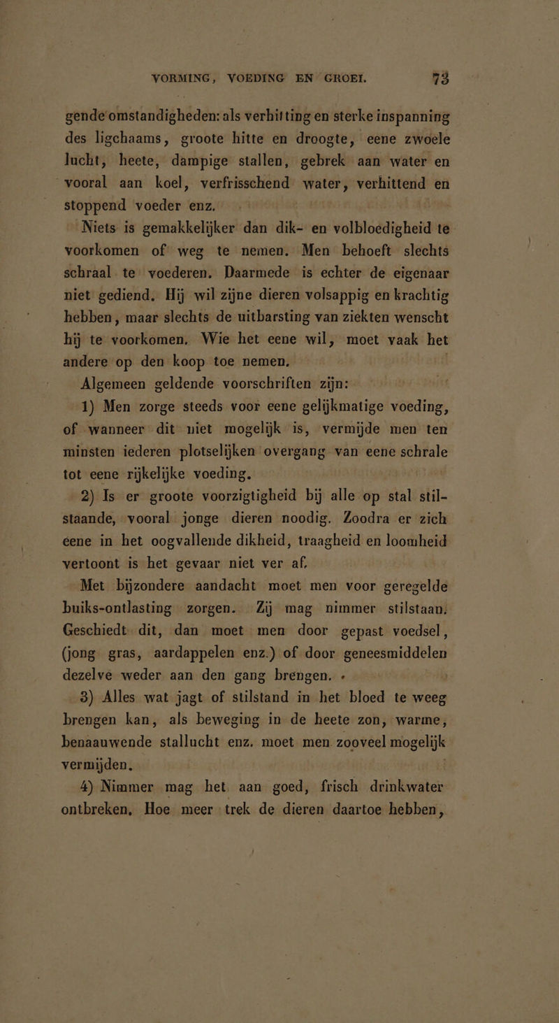 gende omstandigheden: als verhitting en sterke inspanning des ligchaams, groote hitte en droogte, eene zwoele lucht, heete, dampige stallen, gebrek aan water en vooral aan koel, verfrisschend water, verhittend en stoppend voeder enz. Niets is gemakkelijker dan dik- en volbloedigheid te voorkomen of weg te nemen. Men behoeft slechts schraal te voederen. Daarmede is echter de eigenaar niet gediend. Hij wil zijne dieren volsappig en krachtig hebben, maar slechts de uitbarsting van ziekten wenscht hij te voorkomen. Wie het eene wil, moet vaak het andere op den koop toe nemen. Algemeen geldende voorschriften zijn: 1) Men zorge steeds voor eene gelijkmatige voeding, of wanneer dit niet mogelijk is, vermijde men ten minsten iederen plotselijken overgang van eene schrale tot eene rijkelijke voeding. 2) Is er groote voorzigtigheid bij alle op stal stil- staande, vooral jonge dieren noodig. Zoodra er zich eene in het oogvallende dikheid, traagheid en loomheid vertoont is het gevaar niet ver af, Met bijzondere aandacht moet men voor geregelde buiks-ontlasting zorgen. Zij mag nimmer stilstaan: Geschiedt dit, dan moet men door gepast voedsel, (jong gras, aardappelen enz.) of door geneesmiddelen dezelve weder aan den gang brengen. « 3) Alles wat jagt of stilstand in het bloed te weeg brengen kan, als beweging in de heete zon, warme, benaauwende stallucht enz. moet men. zooveel mogelijk vermijden. 4) Nimmer mag het aan goed, frisch drinkwater ontbreken, Hoe meer trek de dieren daartoe hebben,