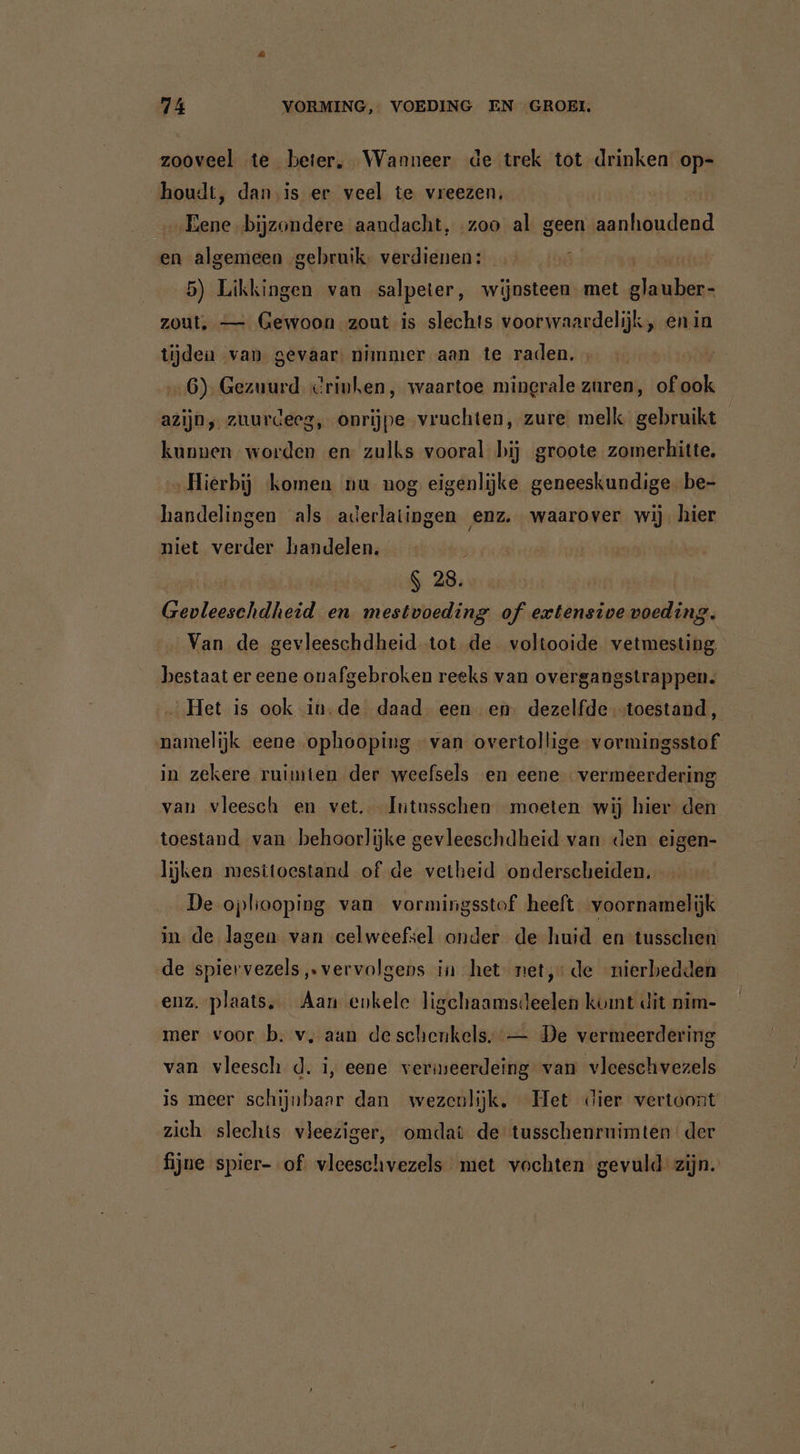 zooveel te beter, Wanneer de trek tot drinken op- houdt, dan is er veel te vreezen, „Eene bijzondere aandacht, zoo al geen aanhoudend en algemeen gebruik, verdienen: ; ur 5) Likkingen van salpeter, wijnsteen met glauber- zout, — Gewoon zout is slechts voorwaardelijk, enin tijden van gevaar: nimmer aan te raden, ; 6) Gezuurd Crinken, waartoe minerale zuren, of abh azijn, zuurdeeg, onrijpe vruchten, zure melk gebruikt kunnen worden en zulks vooral bij groote zomerhitte, „Hierbij komen nu nog eigenlijke geneeskundige. be- handelingen als aderlatingen enz. waarover wij. hier niet verder handelen. | / S 28. Gevleeschdheid en mestvoeding of extensive voeding. Van de gevleeschdheid tot de voltooide vetmesting bestaat er eene onafgebroken reeks van overgangstrappen. _ Het is ook in.de daad een en: dezelfde toestand, namelijk eene ophooping van overtollige vormingsstof in zekere ruimten der weefsels en eene vermeerdering van vleesch en vet. Íntusschen moeten wij hier den toestand. van behoorlijke gevleeschdheid van den eigen- lijken mesttoestand of de vetheid onderscheiden. De opbooping van vormingsstof heeft voornamelijk in de lagen van celweefsel onder de huid en tusschen de spiervezels „vervolgens in het‘ net, de nierbedden enz. plaats. Aan enkele ligchaamsdeelen kumt dit nim- mer voor b. v‚ aan de schenkels. — De vermeerdering van vleesch d. i, eene vermeerdeing van vleeschvezels is meer schijnbaar dan wezenlijk. Het dier vertoont. zich slechts vleeziger, omdat de tusschenrnimten der fijne spier- of vleeschvezels met vochten gevuld zijn.