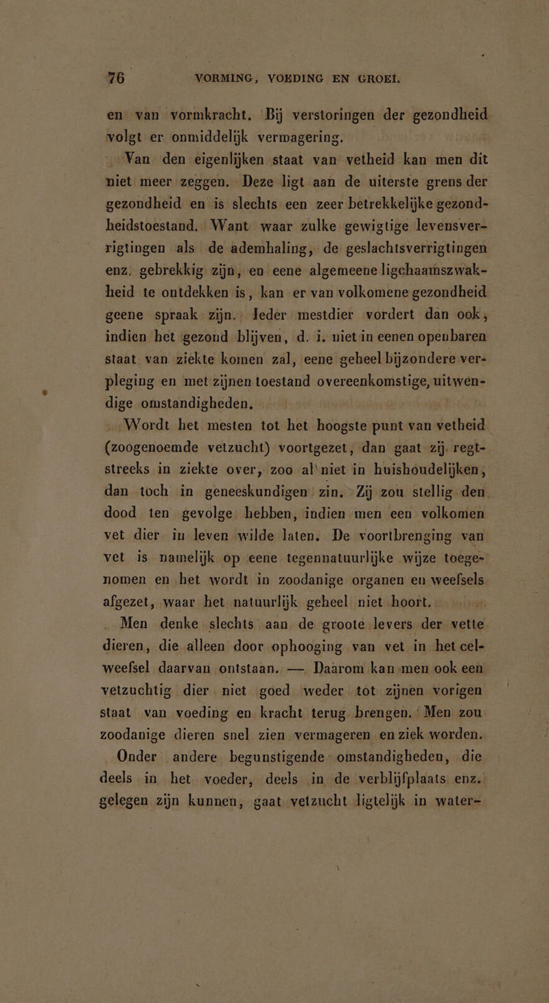 en van vormkracht. Bij verstoringen der Beroe volgt er. onmiddelijk vermagering. Van den eigenlijken staat van vetheid kan men dit niet meer zeggen. Deze ligt aan de uiterste grens der gezondheid en is slechts een zeer betrekkelijke gezond- heidstoestand. Want waar zulke gewigtige levensver- rigtingen als de ademhaling, de geslachtsverrigtingen enz. gebrekkig zijn, en eene algemeene ligchaamsz wak- heid te ontdekken is, kan er van volkomene gezondheid geene spraak zijn. Jeder mestdier vordert dan ook, indien het gezond blijven, d. i. nietin eenen openbaren staat: van ziekte komen zal, eene geheel bijzondere ver- pleging en met zijnen toestand overeenkomstige, uitwen- dige omstandigheden. | Wordt het mesten tot het hoogste punt van vetheid (zoogenoemde vetzucht) voortgezet, dan gaat zij regt- streeks in ziekte over, zoo al niet in huishoudelijken;, dan toch in geneeskundigen” zin. “Zij zou stellig den dood ten gevolge hebben, indien men een volkomen vet dier in leven wilde laten, De voortbrenging van vet is namelijk op eene tegennatuurlijke wijze toege- nomen en het wordt in zoodanige organen en weefsels afgezet, waar het natuurlijk geheel niet hoort. Men denke slechts aan de groote levers der vette dieren, die alleen door ophooging van vet in het cel- weefsel daarvan ontstaan. — Daarom kan men ook een vetzuchtig dier. niet goed weder tot zijnen vorigen staat van voeding en kracht terug. brengen.‘ Men zou zoodanige dieren snel zien vermageren en ziek worden. Onder andere begunstigende- omstandigheden, die deels in het voeder, deels in de verblijfplaats enz. gelegen zijn kunnen, gaat vetzucht ligtelijk in water-