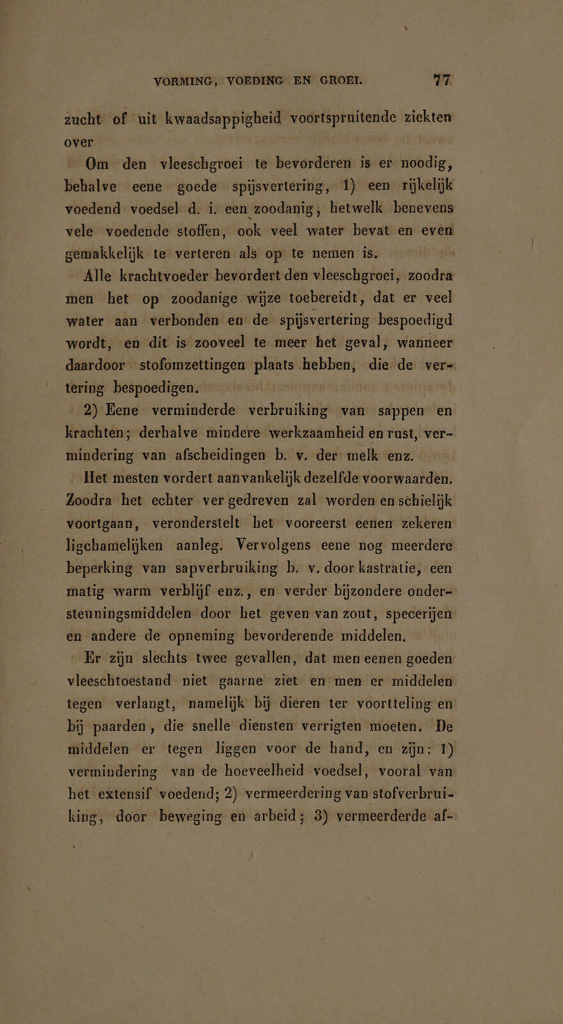 zucht of uit kwaadsappigheid voortspruitende ziekten over Om den vleeschgroei te bevorderen is er noodig, behalve eene goede spijsvertering, 1) een rijkelijk voedend voedsel d. i. een zoodanig, hetwelk benevens vele voedende stoffen, ook veel water bevat en even gemakkelijk te verteren als op te nemen is. Alle krachtvoeder bevordert den vleeschgroei, zoodra men het op zoodanige. wijze toebereidt, dat er veel water aan verbonden en de spijsvertering bespoedigd wordt, en dit is zooveel te meer het geval, wanneer daardoor stofomzettingen plaats hebben, die de vers tering bespoedigen. | 2) Eene verminderde verbruiking van sappen en krachten; derhalve mindere werkzaamheid en rust, ver- mindering van afscheidingen b. v. der melk enz. Het mesten vordert aanvankelijk dezelfde voorwaarden. Zoodra het echter ver gedreven zal worden en schielijk voortgaan, veronderstelt het vooreerst eenen zekeren ligchamelijken aanleg. Vervolgens eene nog meerdere beperking van sapverbruiking b. v. door kastratie, een matig warm verblijf enz., en verder bijzondere onder- steuningsmiddelen door het geven van zout, specerijen en andere de opneming bevorderende middelen. Er zijn slechts twee gevallen, dat men eenen goeden vleeschtoestand niet gaarne ziet en men er middelen tegen verlangt, namelijk bij dieren ter voortteling en bij paarden, die snelle diensten verrigten moeten. De middelen er tegen liggen voor de hand, en zijn: 1) vermindering van de hoeveelheid voedsel, vooral van het extensif voedend; 2) vermeerdering van stofverbrui- king, door beweging en arbeid; 3) vermeerderde af-