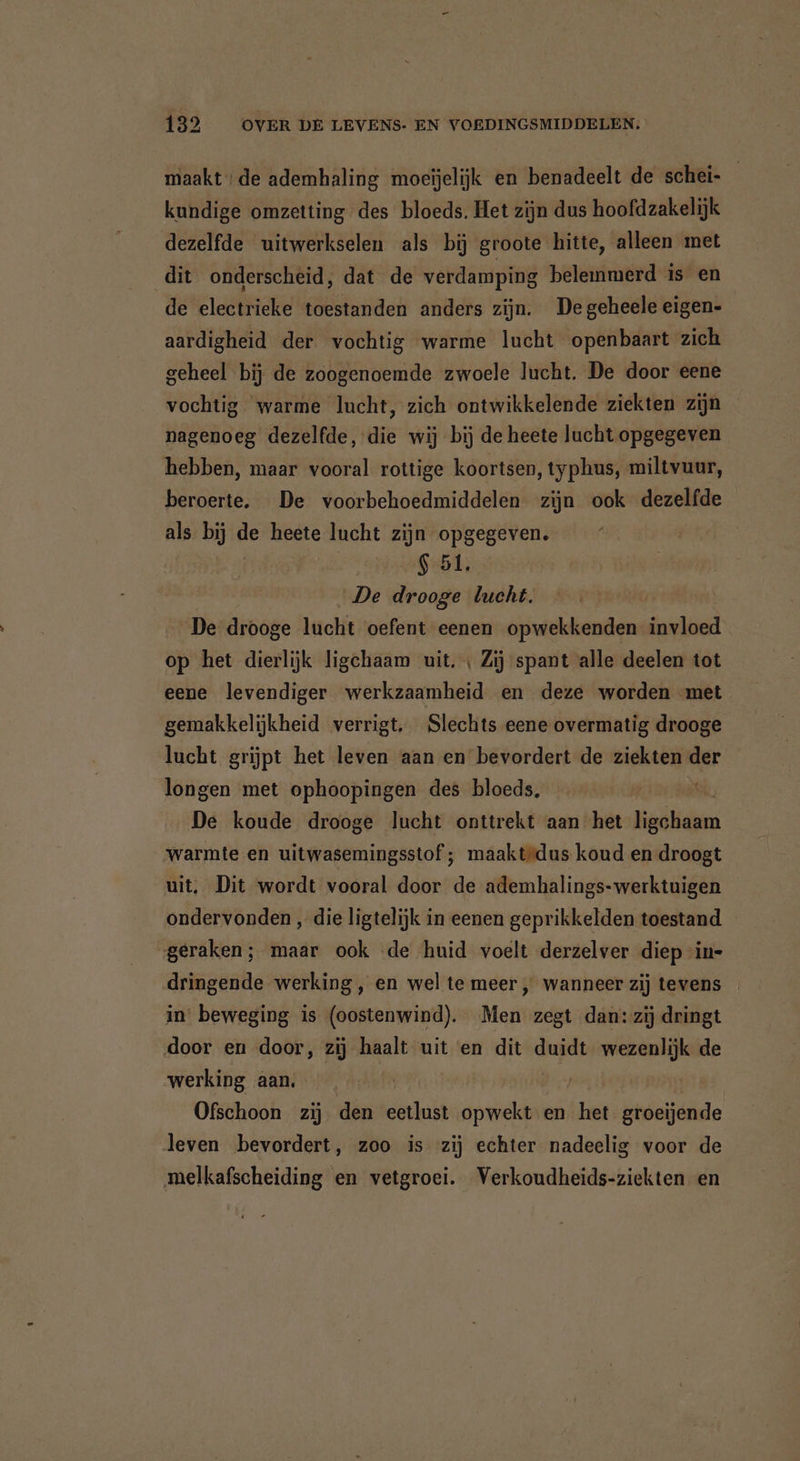 maakt; de ademhaling moeijelijk en benadeelt de schei- kundige omzetting des bloeds. Het zijn dus hoofdzakelijk dezelfde uitwerkselen als bij groote hitte, alleen met dit onderscheid, dat de verdamping belemmerd is en de electrieke toestanden anders zijn. De geheele eigen- aardigheid der vochtig warme lucht openbaart zich geheel bij de zoogenoemde zwoele lucht. De door eene vochtig warme lucht, zich ontwikkelende ziekten zijn nagenoeg dezelfde, die wij bij de heete lucht opgegeven hebben, maar vooral rottige koortsen, typhus, miltvuur, beroerte. De voorbehoedmiddelen zijn ook dezelfde als bij de heete lucht zijn opgegeven. 451 De drooge lucht. De drooge lucht ‘oefent ‘eenen opwekkenden invloed op het dierlijk ligchaam uit. ‚ Zij spant alle deelen tot eene levendiger werkzaamheid en deze worden met gemakkelijkheid verrigt. Slechts eene overmatig drooge lucht grijpt het leven aan en bevordert de ziekten der longen met ophoopingen des bloeds. ‚ De koude drooge lucht onttrekt aan het EEE warmte en uitwasemingsstof; ; maakt”dus koud en droogt uit. Dit wordt vooral door de ademhalings-werktuigen ondervonden , die ligtelijk in eenen geprikkelden toestand geraken; maar ook ‘de huid voelt derzelver diep “ins dringende werking, en wel te meer „ wanneer zij tevens in beweging is (oostenwind). Men zegt dan: zij dringt door en door, zij haalt uit en dit duidt wezenlijk de werking aan. | Ofschoon zij den eetlust opwekt en {be groeijende leven bevordert, zoo is zij echter nadeelig voor de melkafscheiding en vetgroei. Verkoudheids-ziekten en