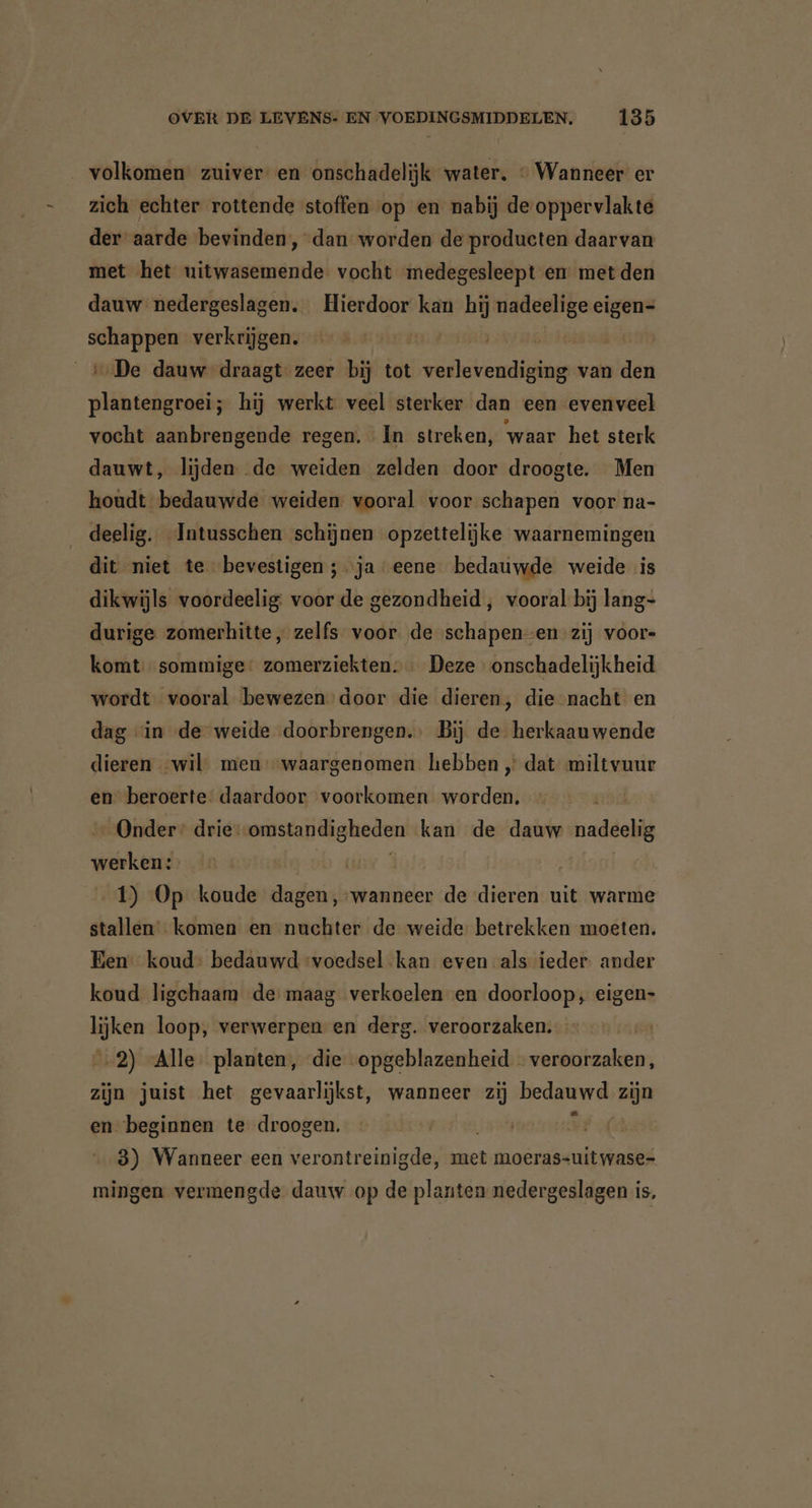 volkomen” zuiver en onschadelijk water. © Wanneer er zich echter rottende stoffen op en nabij de oppervlakte der aarde bevinden, dan worden de producten daarvan met het uitwasemende vocht medegesleept en met den dauw nedergeslagen. Hierdoor kan hij nadeelige eigen- BE verkrijgen. | | De dauw draagt zeer bij tot EEE van den EEE hij werkt veel sterker dan een evenveel vocht aanbrengende regen. In streken, waar het sterk dauwt, lijden de weiden zelden door droogte. Men houdt bedauwde weiden. vooral voor schapen voor na- deelig. Intusschen schijnen opzettelijke waarnemingen dit niet te bevestigen ; ‘ja eene bedauwde weide is dikwijls voordeelig: voor de gezondheid , vooral bij lang- durige zomerhitte, zelfs voor de schapen-en zij voors komt sommige: zomerziekten.… Deze onschadelijkheid wordt vooral bewezen door die dieren, die nacht en dag “in de weide doorbrengen. Bij de herkaauwende dieren wil men „waargenomen hebben ‚ dat miltvuur en beroerte: daardoor voorkomen worden, Onder: drie: oisiandigheden kan de dauw nadeelig wekte | | 1) Op koude dagen, wanneer de dieren uit warme stallen komen en nuchter de weide betrekken moeten. Een koud: bedauwd ‘voedsel kan even als ieder ander koud ligchaam de maag verkoelen en doorloop, eigen- lijken loop, verwerpen en derg. veroorzaken. 2) Alle planten, die opgeblazenheid veroorzaken, zijn juist het gevaarlijkst, wanneer zij bedauwd zijn en beginnen te droogen. | 3) Wanneer een verontreinigde, met moeras-uitwase- mingen vermengde dauw op de planten nedergeslagen is,