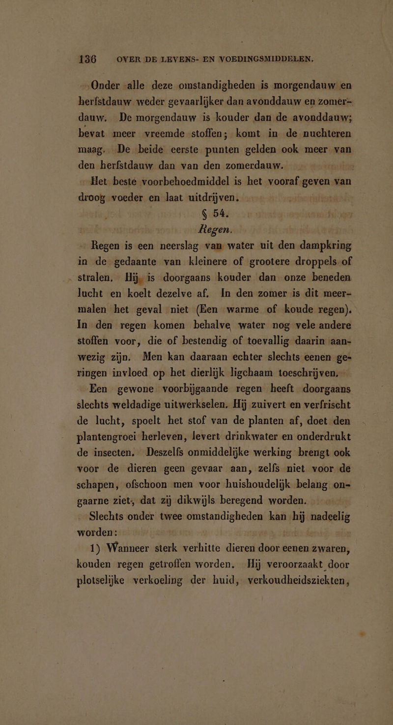 „Onder alle deze omstandigheden is morgendauw en herfstdauw weder gevaarlijker dan avonddauw en zomer dauw, De morgendauw is kouder dan de avonddauw; bevat meer vreemde stoffen; komt in de nuchteren maag. „De beide eerste punten gelden ook meer van den herfstdauw dan van den zomerdauw. Het beste voorbehoedmiddel is het vooraf geven van droog voeder en laat uitdrijven. | | $ 54. Regen. fügen is een neerslag van water uit den PER in de gedaante van kleinere of grootere droppels. of ‚stralen, Hij is doorgaans kouder dan onze beneden lucht en koelt dezelve af. In den zomer is dit meer- malen het geval niet (Een warme of koude regen). Ín den regen komen behalve water nog vele andere stoffen voor, die of bestendig of toevallig daarin aan- wezig zijn. Men kan daaraan echter slechts eenen ge- ringen invloed op het dierlijk ligchaam toeschrijven, Een gewone voorbijgaande regen heeft doorgaans slechts weldadige uitwerkselen. Hij zuivert en verfrischt de lucht, spoelt het stof van de planten af, doet den plantengroei herleven, levert drinkwater en onderdrukt de insecten. Deszelfs onmiddelijke werking brengt ook voor de dieren geen gevaar aan, zelfs niet voor de schapen, ofschoon men voor huishoudelijk belang on- gaarne ziet, dat zij dikwijls beregend worden. Slechts onder twee omstandigheden kan hij nadeelig worden: 1) Wanneer sterk verhitte dieren ie eenen zwaren, kouden regen getroffen worden. Hij Dn plotselijke verkoeling der huid, verkoudheidsziekten,