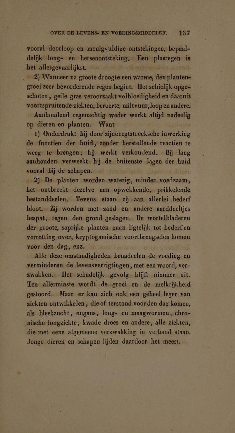 vooral doorloop en menigvuldige ontstekingen, bepaal- delijk long- en hersenontsteking. Een in ken is het allergevaarlijkst. 2) Wanneer na groote droogte een warme, den planten- groei zeer bevorderende regen begint. Het schielijk opge- schoten , geile gras veroorzaakt volbloedigheid en daaruit voortspruitende ziekten, beroerte, miltvuur, loop en andere. Aanhoudend regenachtig weder werkt. altijd. nadeelig op dieren en planten. Want 1) Onderdrukt hij door zijneregtstreeksche inwerking de functien der huid, zonder herstellende reactien te weeg te brengen; hij werkt verkoudend. - Bij lang aauhouden verweekt. hij de buitenste lagen der huid vooral bij de schapen. 2) De planten worden waterig, minder voedzaam, het ontbreekt dezelve aan opwekkende, prikkelende bestanddeelen, Tevens staan zij aan allerlei bederf bloot. Zij worden met zand en andere aarddeeltjes bespat, tegen den grond geslagen. De wortelbladeren der groote, saprijke planten gaan ligtelijk tot bederf en verrotting over, kryptogamische voortbrengselen komen voor den dag, enz. Alle deze omstandigheden Ellen de voeding en verminderen de levensverrigtingen, met een woord, ver- zwakken. Het schadelijk gevolg blijft nimmer uit. Ten allerminste wordt de groei en de melkrijkheid gestoord. Maar er kan zich ook een geheel leger van ziekten ontwikkelen , die of terstond voor den dag komen, als bleekzucht, ongans, long- en maagwormen, chro- nische longziekte, kwade droes en andere, alle ziekten, die met eene algemeene verzwakking in verband staan. Jonge dieren en schapen lijden daardoor het meest.