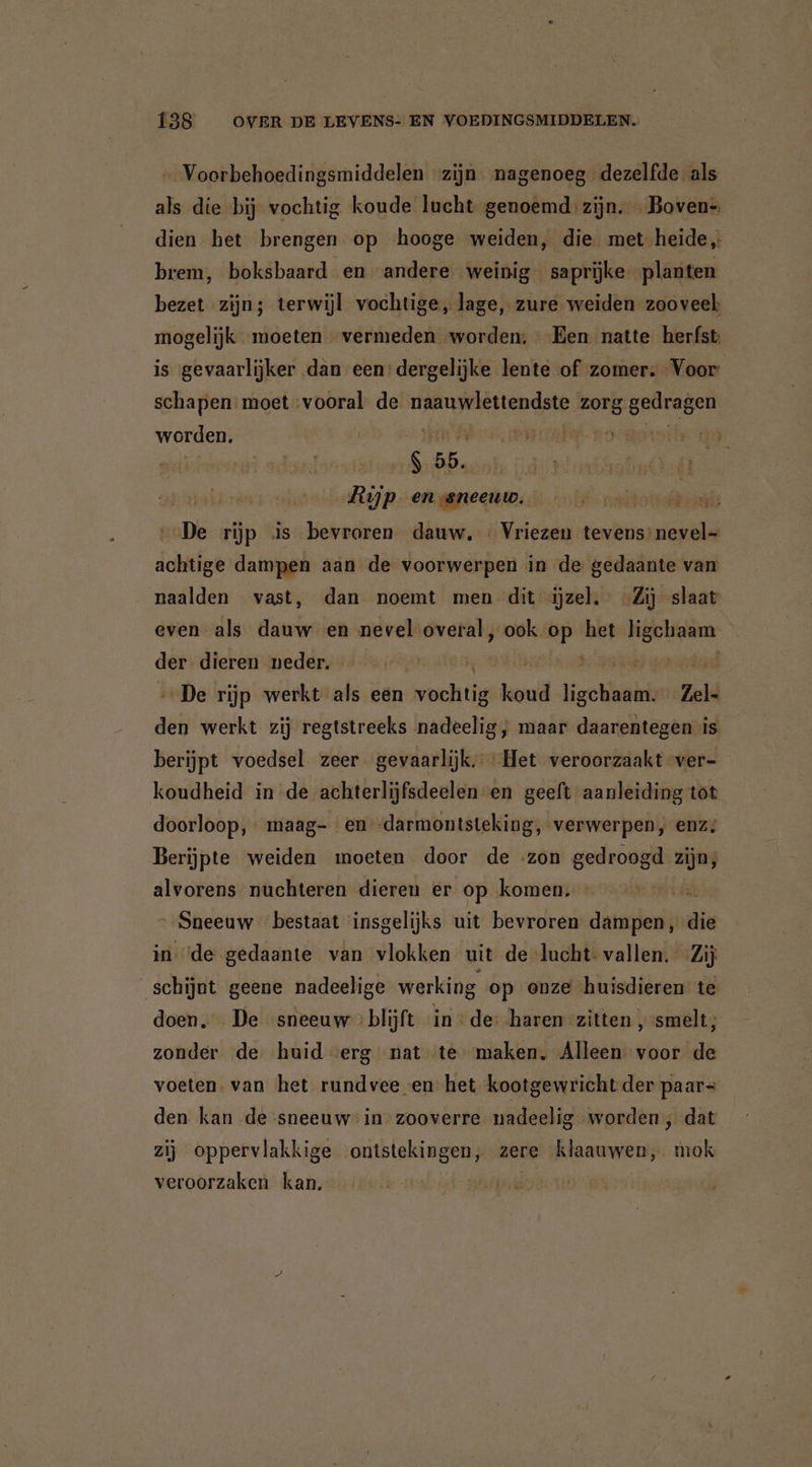 Voorbehoedingsmiddelen zijn nagenoeg dezelfde als als die bij vochtig koude lucht genoemd zijn. Boven- dien het brengen op hooge weiden, die. met heide brem, boksbaard en andere weinig saprijke planten bezet zijn; terwijl vochtige, lage, zure weiden zooveel: mogelijk moeten vermeden worden; - Een natte herfst is gevaarlijker dan een:dergelijke lente of zomer. Voor schapen: moet Sinin de eriba an zorg genden worden. det ea, RE, ws Ha rt hrabn ik Rijp enssneeuw. DE sld De rijp is bevroren dauw, « Vriezen tevens’ nevel- achtige dampen aan de voorwerpen in de gedaante van naalden vast, dan noemt men dit jzel. -Zij slaat even als dauw en nevel overal, ook op het ligchaam der dieren neder. | „De rijp werkt als een weehtij aar ligheid zel: den werkt zij regtstreeks nadeelig, maar daarentegen is berijpt voedsel zeer gevaarlijk, ‘Het veroorzaakt ver- koudheid in de achterlijfsdeelen-en geeft aanleiding tot doorloop, maag- en -darmontsteking, verwerpen, enz; Berijpte weiden moeten door de zon gedroogd ijn, alvorens nuchteren dieren er op komen. Sneeuw bestaat insgelijks uit bevroren dampen, die in ‘de gedaante van vlokken uit de lucht vallen. Zij schijnt geene nadeelige werking op onze huisdieren te doen. De ‘sneeuw blijft in de: haren zitten „smelt; zonder de huid «erg nat te maken. Alleen voor de voeten. van het rundvee en het kootgewricht der paars den kan de sneeuw in zooverre nadeelig worden, dat zij oppervlakkige ontstekingen, zere klaauwen, mok veroorzaken kan,