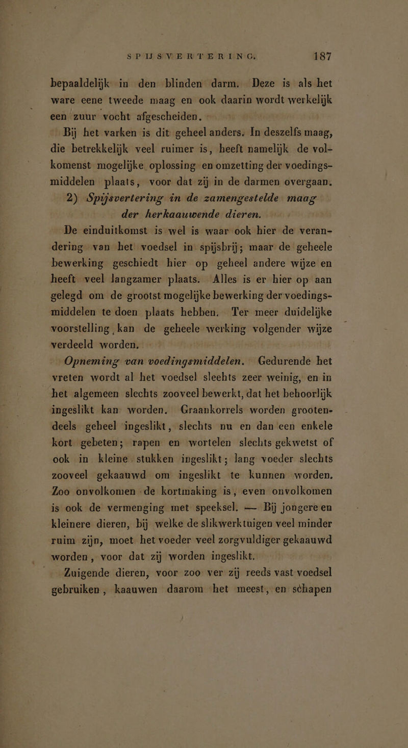 bepaaldelijk in den blinden darm. Deze is als het ware eene tweede maag en ook daarin wordt werkelijk een zuur vocht afgescheiden. « Bij het varken is dit geheel anders. In deszelfs maag, die betrekkelijk veel ruimer is, heeft namelijk de vol- komenst mogelijke. oplossing en omzetting der voedings- middelen plaats, voor dat zij in de darmen overgaan. 2) Spijsvertering in de zamengestelde maag der herkaauwende dieren. De einduitkomst is wel is waar ook hier de veran- dering van het voedsel in: spijsbrij; maar de geheele bewerking geschiedt hier op geheel andere wijze en heeft veel langzamer plaats. Alles is er hier op aan gelegd om de grootst mogelijke bewerking der voedings- middelen te doen plaats hebben. Ter meer duidelijke voorstelling kan de geheele werking volgender wijze verdeeld worden. Opneming van voedingsmiddelen. Gedurende het vreten wordt al het voedsel sleehts zeer weinig, en in het algemeen slechts zooveel bewerkt, dat het behoorlijk ingeslikt kan worden. Graankorrels worden grooten- deels geheel ingeslikt, slechts nu en dan een enkele kort gebeten; rapen en wortelen slechts gekwetst of ook in kleine stukken ingeslikt ; lang voeder slechts zooveel gekaauwd om ingeslikt te kunnen worden. Zoo onvolkomen de kortmaking is, even onvolkomen is ook de vermenging met speeksel. — Bij jongere en kleinere dieren, bij welke de slikwerktuigen veel minder ruim zijn, moet het voeder veel zorgvuldiger gekaauwd worden , voor dat zij worden ingeslikt. Zuigende dieren, voor zoo ver zij reeds vast voedsel gebruiken, kaauwen daarom «het meest, en schapen