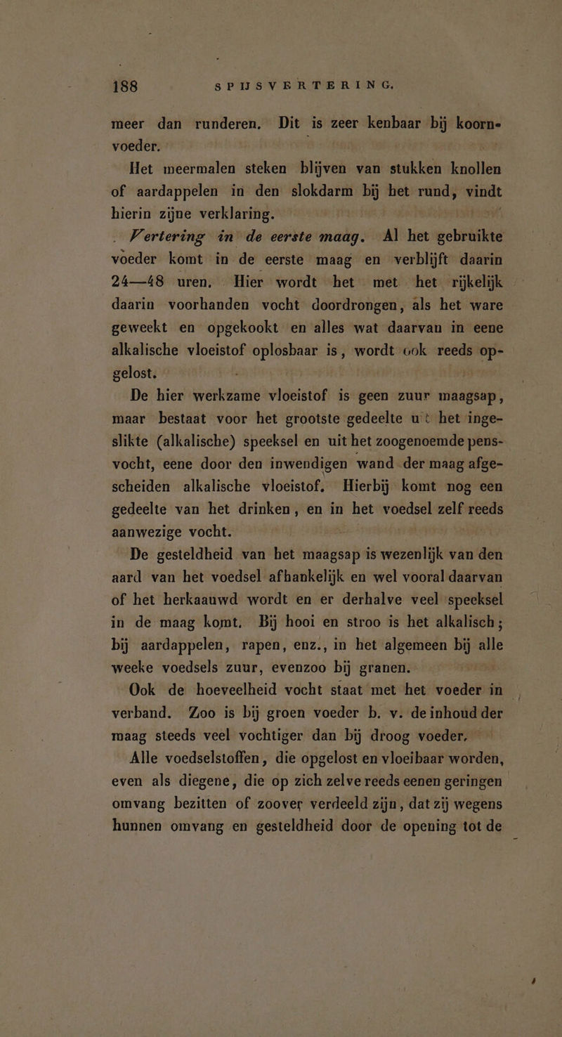 meer dan runderen. Dit is zeer kenbaar bij koorn- voeder. / Het meermalen steken blijven van stukken knollen of aardappelen in den slokdarm bij het rund, ind hierin zijne verklaring. | Vertering in de eerste maag. Al het geheid voeder komt in de eerste maag en verblijft daarin 24—48 uren. Hier wordt het met het rijkelijk daarin voorhanden vocht doordrongen, als het ware geweekt en opgekookt en alles wat daarvan in eene alkalische vloeistof oplosbaar is, wordt cok reeds op- gelost. De hier werkzame vloeistof is geen zuur maagsap, maar bestaat voor het grootste gedeelte u: het inge- slikte (alkalische) speeksel en uit het zoogenoemde pens- vocht, eene door den inwendigen wand der maag afge- scheiden alkalische vloeistof. Hierbij komt nog een gedeelte van het drinken, en in het voedsel zelf reeds aanwezige vocht. “ De gesteldheid van het maagsap is wezenlijk van den aard van het voedsel afhankelijk en wel vooral daarvan of het herkaauwd wordt en er derhalve veel speeksel in de maag komt, Bij hooi en stroo is het alkalisch; bij aardappelen, rapen, enz., in het algemeen bij alle weeke voedsels zuur, evenzoo bij granen. Ook de hoeveelheid vocht staat met het voeder in _ verband. Zoo is bij groen voeder b. v. de inhoud der maag steeds veel vochtiger dan bij droog voeder, Alle voedselstoffen , die opgelost en vloeibaar worden, even als diegene, die op zich zelve reeds eenen geringen omvang bezitten of zoover verdeeld zijn, dat zij wegens hunnen omvang en gesteldheid door de opening tot de