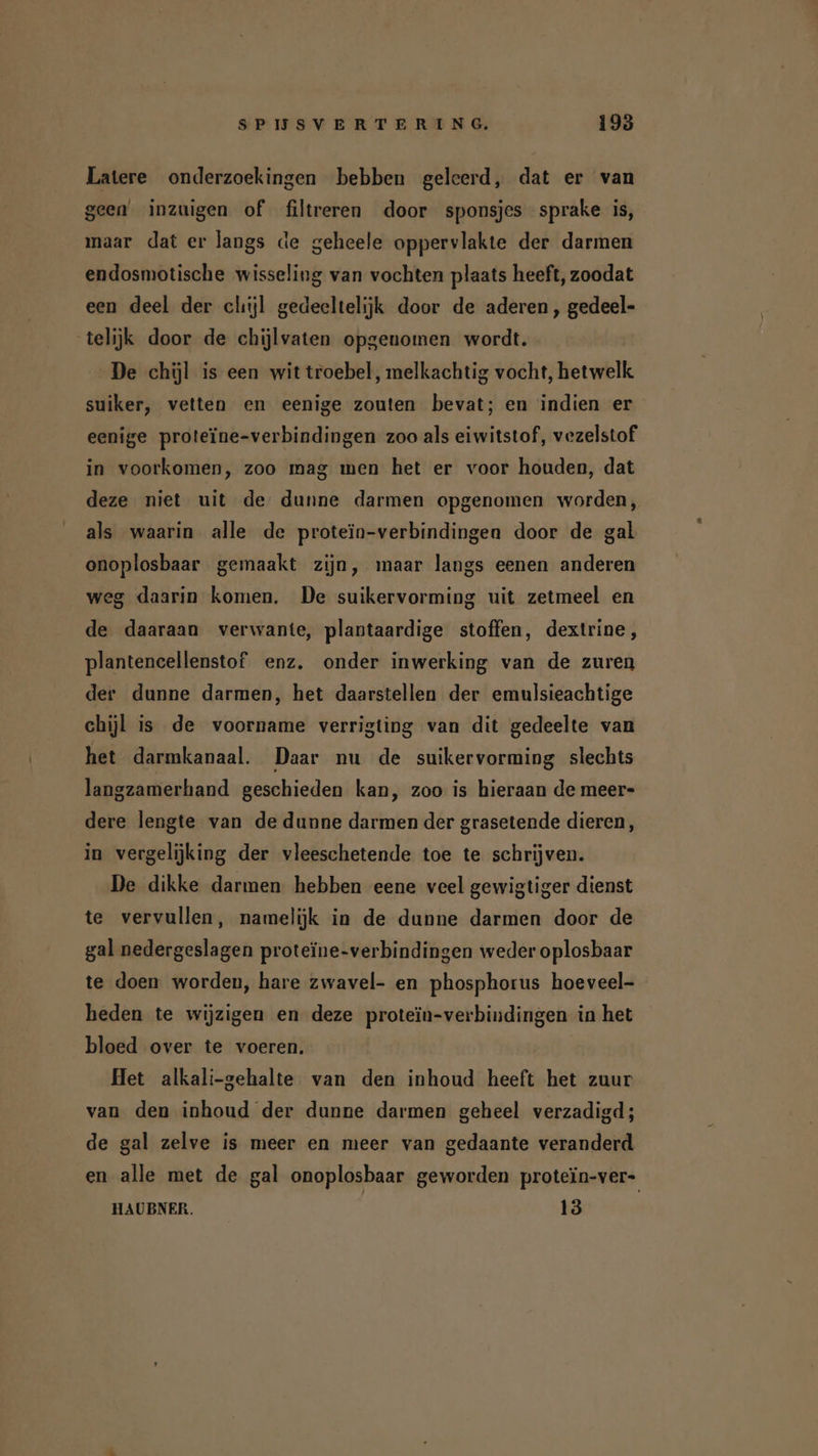 Latere onderzoekingen bebben geleerd, dat er van geen inzuigen of filtreren door sponsjes sprake is, maar dat er langs de geheele oppervlakte der darmen endosmotische wisseling van vochten plaats heeft, zoodat een deel der chijl gedeeltelijk door de aderen , gedeel- telijk door de chijlvaten opgenomen wordt. De chül is een wit troebel, melkachtig vocht, hetwelk suiker, vetten en eenige zouten bevat; en indien er eenige proteïne-verbindingen zoo als eiwitstof, vezelstof in voorkomen, zoo mag men het er voor houden, dat deze niet uit de dunne darmen opgenomen worden, als waarin alle de protein-verbindingen door de gal onoplosbaar gemaakt zijn, maar langs eenen anderen weg daarin komen. De suikervorming uit zetmeel en de daaraan verwante, plantaardige stoffen, dextrine, plantencellenstof enz. onder inwerking van de zuren der dunne darmen, het daarstellen der emulsieachtige chijl is de voorname verrigting van dit gedeelte van het darmkanaal. Daar nu de suikervorming slechts langzamerhand geschieden kan, zoo is hieraan de meer- dere lengte van de dunne darmen der grasetende dieren, in vergelijking der vleeschetende toe te schrijven. De dikke darmen hebben eene veel gewigtiger dienst te vervullen, namelijk in de dunne darmen door de gal nedergeslagen proteïne-verbindingen weder oplosbaar te doen worden, hare zwavel- en phosphorus hoeveel- heden te wijzigen en deze proteïn-verbindingen in het bloed over te voeren. Het alkali-gehalte van den inhoud heeft het zuur van den inhoud der dunne darmen geheel verzadigd; de gal zelve is meer en meer van gedaante veranderd en alle met de gal onoplosbaar geworden protein-ver- HAUBNER. | 13