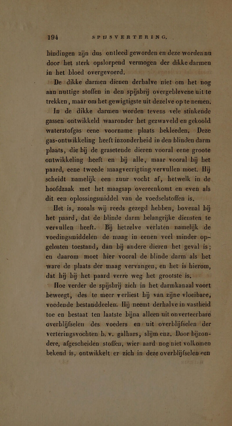 bindingen zijn dus ontleed geworden en deze wordennu door het sterk opslorpend vermogen der dikke darmen in het bloed overgevoerd. olen fi „De dikke darmen dienen derhalve niev:om het nog aan nuttige stoffen in den spijsbrij overgeblevene uit te trekken, maar om het gewigtigste uit dezelve op te nemen, In de dikke darmen’ worden: tevens vele stinkende gassen ontwikkeld waaronder het gezwaveld en gekoold waterstofgas eene. voorname plaats bekleeden, Deze gas-ontwikkeling heeft inzonderheid in den blinden darm plaats, die bij de grasetende dieren vooral eene groote ontwikkeling ‘heeft en bij alle, maar vooral bij het paard, eene tweede maagverrigting vervullen moet. Hij scheidt namelijk een zuur vocht af‚ hetwelk in de hoofdzaak met het maagsap overeenkomt en even als dit een oplossingsmiddel van de voedselstoffen is, Het is, zooals wij reeds gezegd hebben, bovenal bij het paard, dat de blinde darm belangrijke diensten te vervullen ‘heeft. Bij hetzelve verlaten namelijk «de voedingsmiddelen. de maag in eenen veel minder op- gelosten toestand, dán” bij andere dieren het geval is; en daarom moet hier vooral de blinde darm als het „ware de plaats der maag vervangen, en het is hierom, dat hij bij het paard verre weg het grootste is. Hoe verder de spijsbrij zich in het darmkanaal voort beweegt, “des te meer verliest hij van zijne vloeibare, voedende bestanddeelen. Hij neemt derhalve in vastheid toe en bestaat ten laatste bijna alleen uit onverteerbare overblijfselen des: voeders en/ uit overblijfselen der verteringsvochten b, v. galbars, slijm enz, Door bijzon- dere, afgescheiden stoffen, wier: aard nog niet volkomen bekend is, ontwikkelt: er zich in: deze overblijfselen een