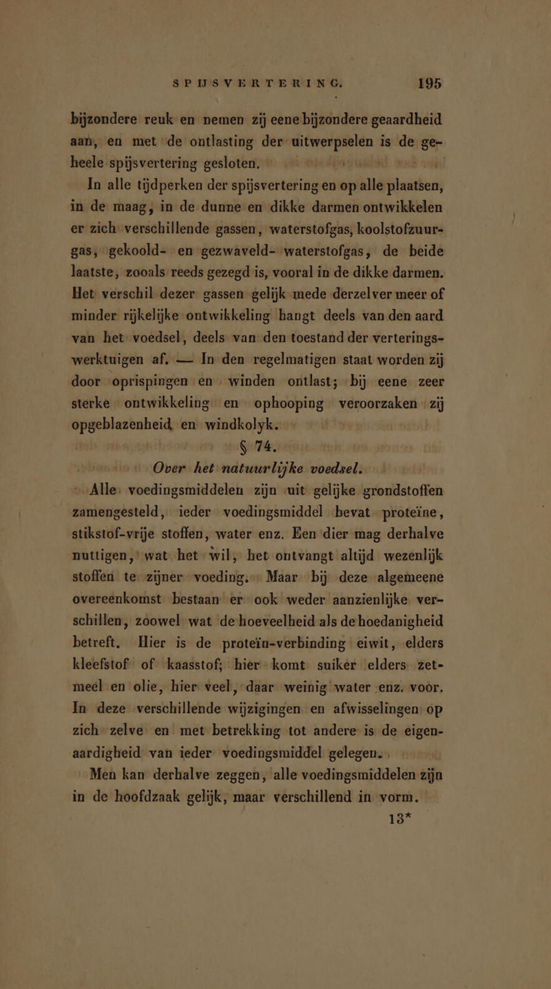 bijzondere reuk en nemen zij eene bijzondere geaardheid aan, en met de ontlasting der- MEER is de ge- heele spijsvertering gesloten, 0. ph ooi In alle tijdperken der spijsvertering en op alle plaatsen, in de maag, in de dunne en dikke darmen ontwikkelen er zich verschillende gassen, waterstofgas, koolstofzuur- gas, gekoold- en gezwaveld- waterstofgas, de beide laatste, zooals reeds gezegd is, vooral in de dikke darmen. Het verschil dezer gassen gelijk mede derzelver meer of minder rijkelijke ontwikkeling hangt deels van den aard van het voedsel, deels van den toestand der verterings- werktuigen af. — In den regelmatigen staat worden zij door oprispingen en ‚ winden ontlast; bij eene zeer sterke ontwikkeling en ophooping veroorzaken « zij re en wonen $ 74. Over het natuurlijke voedsel. “Alle: voedingsmiddelen zijn wit gelijke grondstoffen zamengesteld, ieder voedingsmiddel ‘bevat proteïne, stikstof-vrije stoffen, water enz. Een dier mag derhalve nuttigen,’ wat het wil, het ontvangt altijd wezenlijk stoffen te zijner voeding. Maar bij deze algemeene overeenkomst bestaan er ook weder aanzienlijke. ver- schillen, zoowel wat de'hoeveelheid als de hoedanigheid betreft. Hier is de proteïn-verbinding eiwit, elders kleefstof of kaasstof; hier komt: suiker elders: zet- meel en olie, hier: veel, daar weinig water enz. voor. In deze verschillende wijzigingen. en afwisselingen: op zich - zelve. en met betrekking tot andere: is de eigen- aardigheid van ieder voedingsmiddel gelegen. Men kan derhalve zeggen, alle voedingsmiddelen zijn in de hoofdzaak gelijk, maar verschillend in vorm. 13*