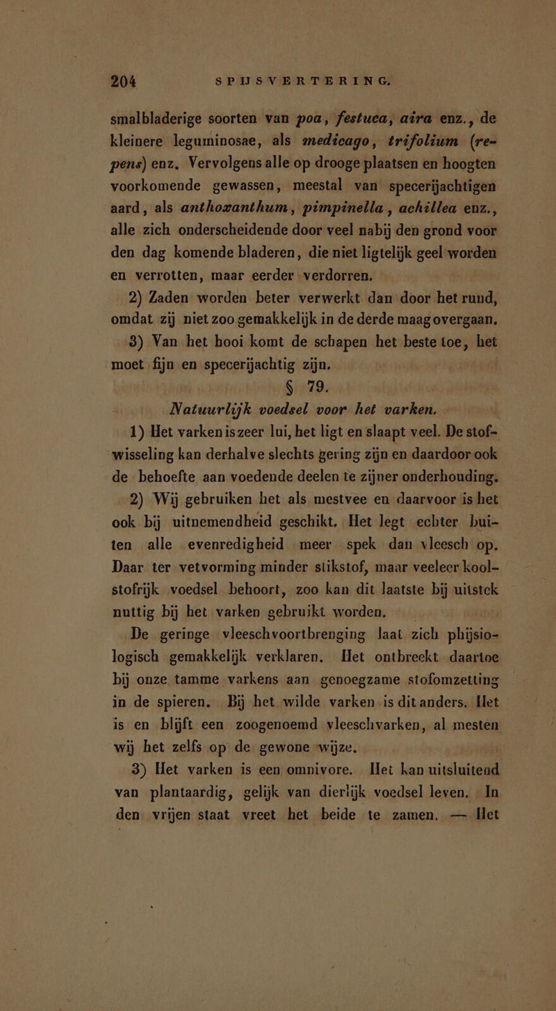 smalbladerige soorten van poa, festuca, aira enz., de kleinere leguminosae, als medicago, trifolium (re- pens) enz, Vervolgens alle op drooge plaatsen en hoogten voorkomende gewassen, meestal van specerijachtigen aard, als anthoxanthum, pimpinella , achillea enz., alle zich onderscheidende door veel nabij den grond voor den dag komende bladeren, die niet ligtelijk geel worden en verrotten, maar eerder verdorren. 2) Zaden worden beter verwerkt dan door het rund, omdat zij niet zoo gemakkelijk in de derde maag overgaan. 3) Van het hooi komt de schapen het beste toe, het moet fijn en specerijachtig zijn. | S 79. | Natuurlijk voedsel voor het varken. 1) Het varken iszeer lui, het ligt en slaapt veel. De stof- wisseling kan derhalve slechts gering zijn en daardoor ook de behoefte aan voedende deelen te zijner onderhouding. 2) Wij gebruiken het als mestvee en daarvoor is het ook bij uitnemendheid geschikt. Het legt echter bui- ten alle evenredigheid meer spek dan vleesch op. Daar ter vetvorming minder stikstof, maar veeleer kool- stofrijk voedsel behoort, zoo kan dit laatste bij uitstek nuttig bij het varken gebruikt worden. De geringe vleeschvoortbrenging laat zich phijsio- logisch gemakkelijk verklaren, Het ontbreekt daartoe bij onze tamme varkens aan genoegzame stofomzetting in de spieren. Bij het wilde varken is dit anders. Het is en blijft een zoogenoemd vleeschvarken, al mesten wij het zelfs op de gewone wijze. | 3) Het varken is een omnivore. Het kan uitsluitend van plantaardig, gelijk van dierlijk voedsel leven. In den: vrijen staat vreet het beide te zamen. — Het