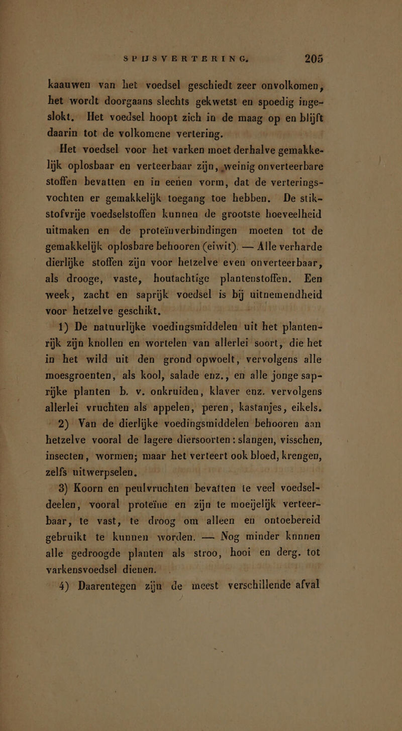 kaauwen van het voedsel geschiedt zeer onvolkomen, het wordt doorgaans slechts gekwetst en spoedig inge- slokt. Het voedsel hoopt zich in de maag op en blijft daarin tot de volkomene vertering. Het voedsel voor het varken moet derhalve gemakke- lijk oplosbaar en verteerbaar zijn, weinig onverteerbare stoffen bevatten en in eenen vorm, dat de verterings- vochten er gemakkelijk toegang toe hebben. De stik- stofvrije voedselstoffen kunnen de grootste hoeveelheid uitmaken en de proteïnverbindingen moeten tot de gemakkelijk oplosbare behooren (eiwit). — Alle verharde dierlijke stoffen zijn voor hetzelve even onverteerbaar, als drooge, vaste, houtachtige plantenstoffen. Een week, zacht en saprijk voedsel is bij uitnemendheid voor hetzelve geschikt. Ë 1) De natuurlijke voedingsmiddelen uit het planten- rijk zijn knollen en wortelen van allerlei soort, die het in het wild uit den grond opwoelt, vervolgens alle moesgroenten, als kool, salade enz., en alle jonge sap- rijke planten b. v. onkruiden, klaver enz. vervolgens allerlei vruchten als appelen, peren, kastanjes, eikels. 2) Van de dierlijke voedingsmiddelen behooren aan hetzelve vooral de lagere diersoorten : slangen, visschen, insecten, wormen; maar het verteert ook bloed, krengen, zelfs uitwerpselen. 3) Koorn en peulvruchten bevatten te veel voedsel- deelen, vooral proteïne en zijn te moeijelijk verteer- baar, te vast, te droog om alleen en ontoebereid gebruikt te kunnen worden. — Nog minder knnnen alle gedroogde planten als stroo, hooi en derg. tot varkensvoedsel dienen. 4) Daarentegen zijn de ineest verschillende afval