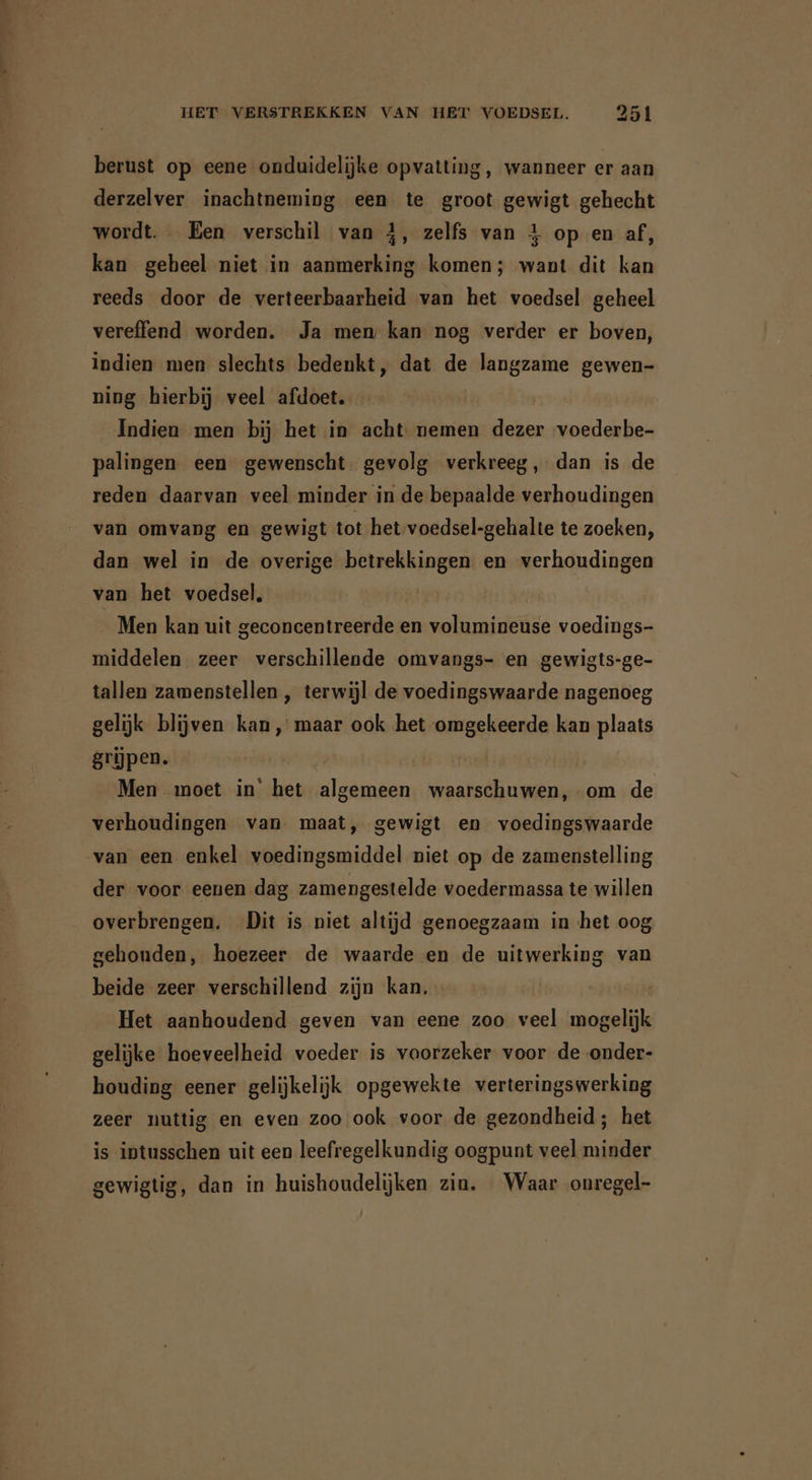 berust op eene onduidelijke opvatting, wanneer er aan derzelver inachtneming een te groot gewigt gehecht wordt. Een verschil van 4, zelfs van 4 op en af, kan geheel niet in aanmerking komen; want dit kan reeds door de verteerbaarheid van het voedsel geheel vereffend worden. Ja men kan nog verder er boven, indien men slechts bedenkt, dat de langzame gewen- ning hierbij veel afdoet. Indien men bij het in acht nemen dezer voederbe- palingen een gewenscht. gevolg verkreeg, dan is de reden daarvan veel minder in de bepaalde verhoudingen van omvang en gewigt tot het voedsel-gehalte te zoeken, dan wel in de overige betrekkingen en verhoudingen van het voedsel, | Men kan uit geconcentreerde en volumineuse voedings- middelen zeer verschillende omvangs- en gewigts-ge- tallen zamenstellen , terwijl de voedingswaarde nagenoeg gelijk blijven kan, maar ook het omgekeerde kan plaats grijpen. Men moet in’ het algemeen waarschuwen, om de verhoudingen van maat, gewigt en voedingswaarde van een enkel voedingsmiddel niet op de zamenstelling der voor eenen dag zamengestelde voedermassa te willen overbrengen. Dit is niet altijd genoegzaam in het oog gehouden, hoezeer de waarde en de uitwerking van beide zeer verschillend zijn kan. Het aanhoudend geven van eene zoo veel mogelijk gelijke hoeveelheid voeder is voorzeker voor de onder- houding eener gelijkelijk opgewekte verteringswerking zeer nuttig en even zoo ook voor de gezondheid; het is intusschen uit een leefregelkundig oogpunt veel minder gewigtig, dan in huishoudelijken zin. Waar onregel-