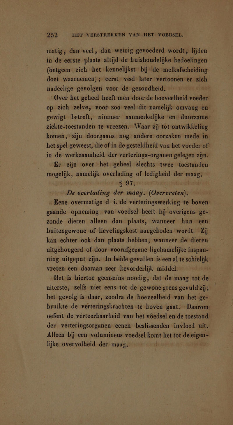 matig , dan veel, dan weinig gevoederd wordt, lijden in de eerste plaats altijd de huishoudelijke bedoelingen (hetgeen zich het kennelijkst bij‘ de melkafscheiding doet waarnemen); eerst veel later vertoonen er zich nadeelige gevolgen voor de gezondheid. | Over het geheel heeft men door de hoeveelheid voeder op zich zelve, voor zoo veel dit namelijk omvang en gewigt betreft, nimmer aanmerkelijke “en: duurzame ziekte-toestanden te vreezen. Waar zij tot ontwikkeling komen, zijn doorgaans nog andere oorzaken mede in het spel geweest, die of in de gesteldheid van het voeder of in de werkzaamheid der verterings-organen gelegen zijn. Er zijn over het geheel slechts twee toestanden mogelijk, namelijk overlading of ledigheid der maag. 697 bug De ir der maag. (Overvreten). „Eene overmatige d. i. de verteringswerking te boven gaande opneming. van voedsel heeft bij overigens ge- zonde dieren alleen dan plaats, wanneer hun een buitengewone of lievelingskost aangeboden wordt. Zij kan echter ook dan plaats hebben, wanneer de dieren uitgehongerd of door voorafgegane ligchamelijke inspan- ning uitgeput zijn. In beide gevallen is een al te schielijk vreten een daaraan zeer bevorderlijk middel. Het is hiertoe geenszins noodig, dat de maag tot de uiterste, zelfs niet eens tot de gewone grens gevuld zij; het gevolg is daar, zoodra de hoeveelheid van het ge- bruikte de verteringskrachten te boven gaat. Daarom oefent de verteerbaarheid van het vöedsel en de toestand der verteringsorganen eenen beslissenden invloed uit. Alleen bij een volumineus voedsel komt het tot de eigen- lijke overvolheid der maag.