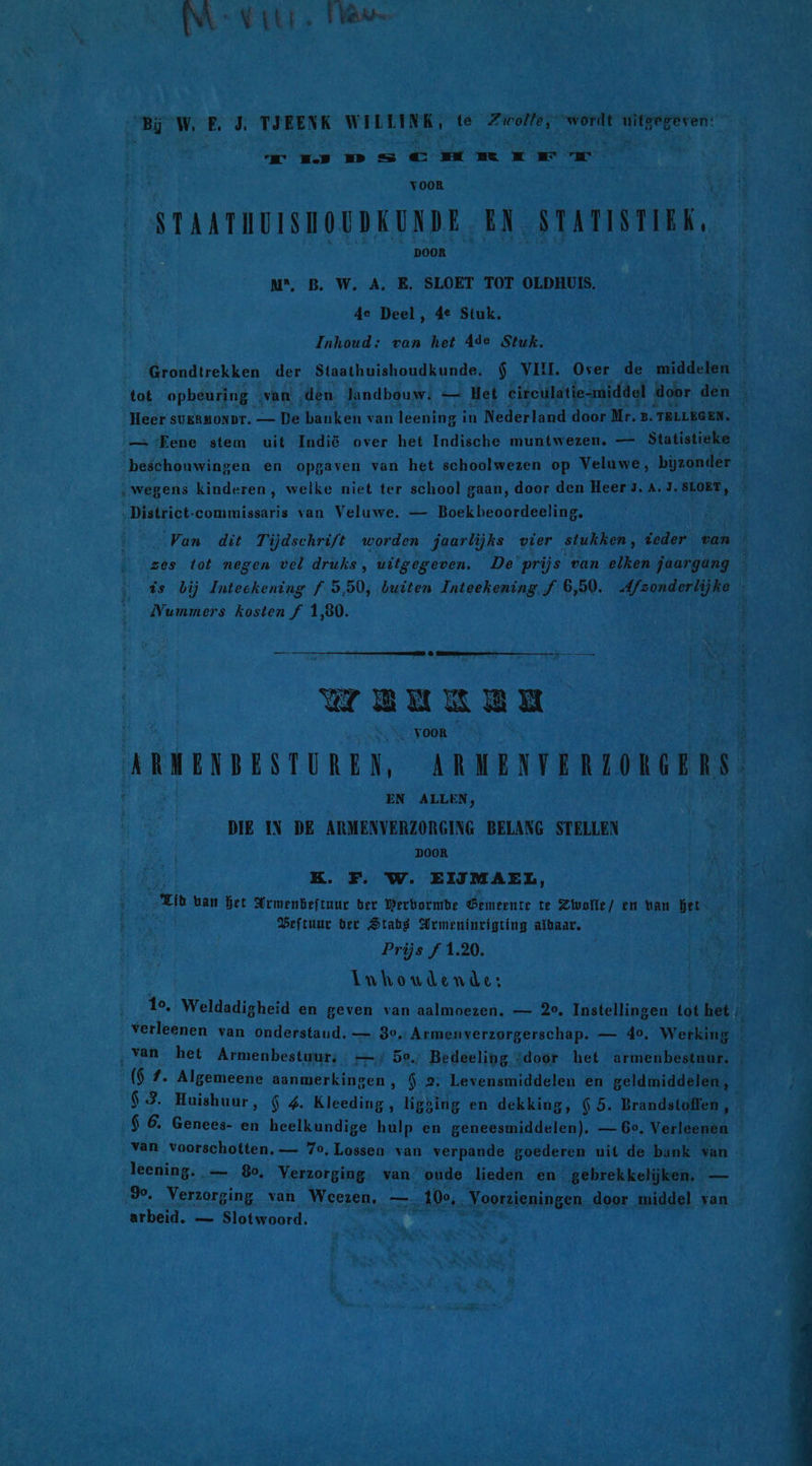 Bij W E J. TJEENK WILLINK, te Zwolle, “wordt 2 id rms C Emre ww VOOR STAATHUISHOUDKUNDE EN STATISTIEK, DOOR N®, B. W. A. E. SLOET TOT OLDHUIS. 4e Deel, 4e Stuk, Inhoud; van het Ade Stuk. Grondtrekken der Staathuishoudkunde. $ VII. Over de middelen — tot opheuring |; van den landbouw: — Het eireulatie-middel | door den … Heer sukRMONDT. — De banken van leening in Nederland door Mr. 2. TELLEGEN. — Fene stem uit Indië over het Indische muntwezen. — Statistieke beschouwingen en opgaven van het schoolwezen op Veluwe, bijzonder ‚wegens kinderen, welke niet ter school gaan, door den Heer 3. A. J.SLOET, ‚District-commissaris van Veluwe. — Boekbeoordeeling, Van dit Tijdschrift worden jaarlijks vier stukken, veder van zes tot negen vel druks, uitgegeven. De prijs van elken jaargäng \ is bij Inteekening f 5,50, buiten Inteekening f 6,50. Afzonderlijke Nummers kosten f 1,80. WEKKER ARMENBESTUREN, ARMENTERLORGERS. DIE IN DE ksk dee BELANG STELLEN KK. F. W. EIJMAEL, Th ban bet Armenbeftuur ber Werbormbe Gemeente te Zivolle/ en han het WBeftuur ber Stab Armenincigting albaar. Prijs f 1.20. inhoudende: 10, Weldadigheid en geven van aalmoezen. — 20, Instellingen tot het ‚ verleenen van onderstaud. — 30, Armeuverzorgerschap. — 4°. Werking ‚van het Armenbestuur; —./ 50./ Bedeeling “door het armenbestuur. ($ 7. Algemeene aanmerkingen ‚ $ 2. Levensmiddelen en geldmiddelen, $ 3. Huishuur, $ 4. Kleeding, ligging en dekking, 6 5. Brandstoffen, Î $ 6. Genees- en heelkundige hulp en geneesmiddelen), — 6°. Verleenen van voorschotten. — 7o, Lossen van verpande goederen uit de bank van leening. „— 80, Verzorging. van ‘oude lieden en gebrekkelijken, — %. Verzorging van Weezen, — „100, . Voorzieningen. door middel van arbeid. — Slotwoord.