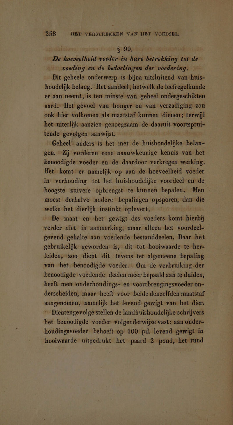 hbar 9:99. | see soli voeder in eld Bicrdnaahi tot de voeding en de bedoelingen der voedering. Dit geheele onderwerp is bijna uitsluitend van huis- houdelijk belang. Het aandeel, hetwelk de leefregelkunde er aan neemt, is ten minste van geheel ondergeschikten aard, Het gevoel van honger en van verzadiging zou ook hier volkomen als maatstaf kunnen dienen; terwijl het uiterlijk aanzien genoegzaam de daaruit voortsprui- tende gevolgen aanwijst. | Geheel: anders is het met de huishoudelijke belan- gen. “Zij vorderen eene naauwkeurige kennis van het benoodigde voeder en de daardoor verkregen werking. Het komt ver namelijk op aan de hoeveelheid voeder in verhouding tot het huishoudelijke voordeel en de hoogste zuivere opbrengst te kunnen bepalen. Men moest derhalve andere bepalingen opsporen, dan die welke het dierlijk instinkt oplevert. De maat en het gewigt des voeders koi hierbij verder niet in aanmerking, maar alleen het voordeel- gevend gehalte aan voedende bestanddeelen. Daar het gebruikelijk geworden is, dit tot hooiwaarde te her- leiden, zoo dient dit tevens ter algemeene bepaling van het benoodigde voeder. Om de verbruiking -der benoodigde voedende deelen meer bepaald aan te duiden, heeft men onderhoudings- en voortbrengingsvoeder on- derscheiden, maar heeft voor beide denzelfden maatstaf aangenomen, namelijk het levend gewigt van het dier. Dientengevolge stellen de landhuishoudelijke schrijvers het benoodigde voeder volgenderwijze vast: aan onder= _ houdingsvoeder behoeft op 100 pd. levend gewigt in hooiwaarde uitgedrukt het paard 2 pond, het rund