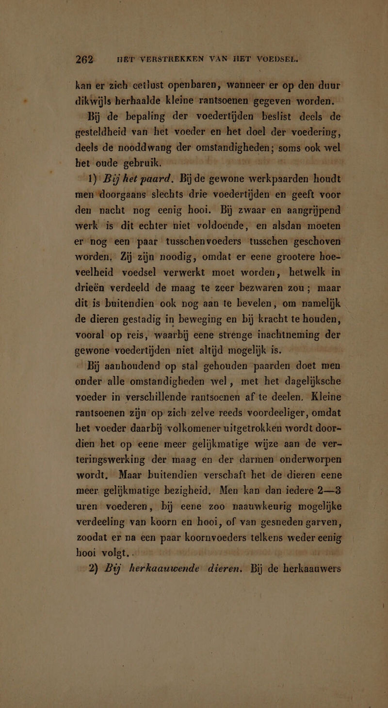 _ kan er zich eetlust openbaren, wanneer er op den duur dikwijls herhaalde kleine rantsoenen gegeven worden. Bij de bepaling der voedertijden beslist deels de gesteldheid van het voeder en het doel der voedering, deels de nooddwang der verdiende soms ook wel het oude gebruik. a u 2 1): Bij het paard. Bijde gewone werkpaarden houdt men “doorgaans slechts drie voedertijden en geeft voor den nacht nog eenig hooi. Bij zwaar en aangrijpend werk is dit echter niet voldoende, en alsdan moeten ernog een paar tusschenvoeders tusschen geschoven worden, Zij zijn noodig, omdat er eene grootere hoe- veelheid voedsel verwerkt moet worden, hetwelk in drieën verdeeld de maag te zeer bezwaren zou; maar dit is buitendien ook nog aan te bevelen, om namelijk de dieren gestadig in beweging en bij kracht te houden, vooral op reis, waarbij eene strenge inachtneming der gewone voedertijden niet altijd mogelijk is. Bij aanhoudend op stal gehouden paarden doet men onder alle omstandigheden wel , met het dagelijksche voeder in verschillende rantsoenen af te deelen. Kleine rantsoenen zijn’ op: zich zelve reeds voordeeliger, omdat het voeder daarbij volkomener uitgetrokken wordt door- dien ‘het op eene meer gelijkmatige wijze aan de ver- teringswerking der maag en der darmen onderworpen wordt, Maar buitendien verschaft het de dieren eene meer. gelijkmatige bezigheid, Men kan dan iedere 2—3 uren voederen, bij eene zoo naauwkeurig mogelijke verdeeling van koorn en hooi, of van gesneden garven, zoodat er na een paar koornvoeders telkens weder eenig hooi volgt. pe temen apie 2) Bij herkaauwende dieren. Bij de Iildtaeninaes
