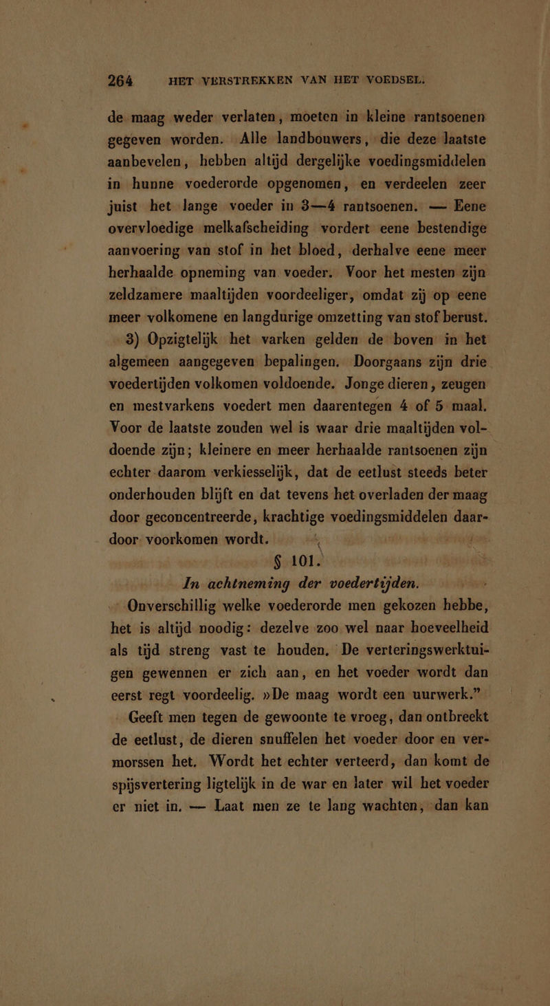 de maag weder verlaten, moeten in kleine rantsoenen gegeven worden. Alle landbouwers, die deze laatste aanbevelen, hebben altijd dergelijke voedingsmiddelen in hunne voederorde opgenomen, en verdeelen zeer juist het lange voeder in 3—4 rantsoenen. — Eene overvloedige melkafscheiding vordert eene bestendige aanvoering van stof in het bloed, derhalve eene meer herhaalde opneming van voeder. Voor het mesten zijn zeldzamere maaltijden voordeeliger, omdat zij op eene meer volkomene en langdurige omzetting van stof berust. 3) Opzigtelijk het varken gelden de boven in het algemeen aangegeven bepalingen. Doorgaans zijn drie voedertijden volkomen voldoende. Jonge dieren , zeugen en mestvarkens voedert men daarentegen 4 of 5 maal. Voor de laatste zouden wel is waar drie maaltijden vol- doende zijn; kleinere en meer herhaalde rantsoenen zijn echter daarom verkiesselijk, dat de eetlust steeds beter onderhouden blijft en dat tevens het overladen der maag door geconcentreerde, krachtige voedingsmiddelen daar- door: voorkomen wordt. u bn seeing $ 101. In achtneming der voedertijden. - Onverschillig welke voederorde men gekozen hebbe, het is altijd noodig: dezelve zoo wel naar hoeveelheid als tijd streng vast te houden, De verteringswerktui- gen gewennen er zich aan, en het voeder wordt dan eerst regt voordeelig. »De maag wordt een uurwerk.” Geeft men tegen de gewoonte te vroeg, dan ontbreekt de eetlust, de dieren snuffelen het voeder door en ver- morssen het. Wordt het echter verteerd, dan komt de spijsvertering ligtelijk in de war en later wil het voeder er niet in, — Laat men ze te lang wachten, dan kan