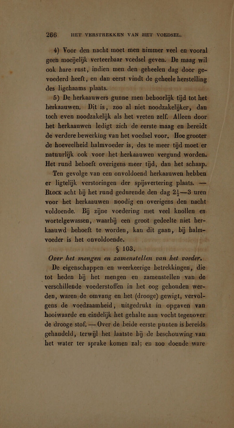 4) Voor den nacht moet men nimmer veel en: vooral geen moeijelijk verteerbaar vcedsel geven. De maag wil ook hare rust, indien men: den-geheelen dag door ge- voederd heeft, en dan eerst vindt de BEER en des ligchaams plaats. | | 5) De herkaauwers gunne men behoorlijk tja tot ia herkaauwen, Dit is, zoo al niet noodzakelijker, dan toch even noodzakelijk als het vreten zelf. Alleen door het herkaauwen ledigt zich de eerste maag en bereidt de verdere bewerking van het voedsel voor. Hoe grooter de hoeveelheid halmvoeder is, des te meer: tijd moet er natuurlijk ook voor het herkaauwen vergund worden. Het rund behoeft overigens meer tijd, dan het schaap. Ten gevolge van een onvoldoend herkaauwen hebben er ligtelijk verstoringen der spijsvertering plaats. —_ Brock acht bij het rund gedurende den dag 21—3 uren voor het herkaauwen noodig en overigens den nacht’ voldoende. Bij zijne voedering met veel knollen. en: wortelgewassen, “waarbij een groot gedeelte niet her- kaauwd behoeft te worden, kan: dit gaan, bij halm- voeder: is het onvoldoende. ei “8108, Over het mengen en zamenstellen van het vor De eigenschappen en weerkeerige betrekkingen, die tot heden bij het mengen en zamenstellen «vande verschillende voederstoffen in het oog gehouden wer- den, waren;de omvang en het (drooge) gewigt, vervol- gens de voedzaamheid, uitgedrukt in opgaven van hooiwaarde en eindelijk het gehalte aan vocht tegenover. de drooge stof, — Over de beide eerste punten is bereids: gehandeld, terwijl het laatste bij de beschouwing van het water ter sprake komen zal; en zoo doende ware