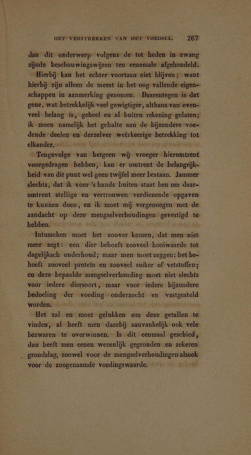 dan dit onderwerp volgens de tot heden in zwang zijnde beschouwingswijzen ten eenemale afgehandeld. Hierbij kan het echter voortaan niet blijven ; want hierbij zijn alleen de meest in het oog vallende eigen- schappen in aanmerking genomen. Daarentegen is’ dat gene, wat betrekkelijk veel gewigtiger, althans van even- veel belang is, geheel en al buiten rekening gelaten; ik meen namelijk het gehalte aan de bijzondere voe- dende deelen en derzelver weêrkeerige betrekking tot elkander, - | „Tengevolge van hetgeen wij vroeger ‘hieromtrent voorgedragen hebben, kan er omtrent de belangrijk- ‚ heid van dit punt wel geen twijfel meer bestaan. Jammer slechts, dat ik voor ’s hands buiten staat ben om daar- omtrent stellige en vertrouwen: verdienende opgaven te kunnen doen, en ik moet mij vergenoegen met de aandacht op deze mengselverhoudingen gevestigd te: hebben. | Er | - Intusschen moet het zoover komen, dat men niet meer zegt: een dier behoeft zooveel hooiwaarde tot dagelijksch onderhoud; maar men moet zeggen: het be- hoeft zooveel proteïn en zooveel suiker of vetstoffen; en deze bepaalde mengselverhouding. moet niet slechts voor iedere diersoort, maar voor iedere bijzondere bedoeling der voeding onderzocht en vastgesteld worden. | Het zal en moet gelukken om deze getallen te vinden, al heeft men daarbij aanvankelijk ook vele bezwaren te overwinnen. Is. dit eenmaal geschied, dan heeft men eenen wezenlijk gegronden en zekeren grondslag, zoowel voor de mengselverhoudingen alsook: voor de zoogenaamde voedingswaarde.