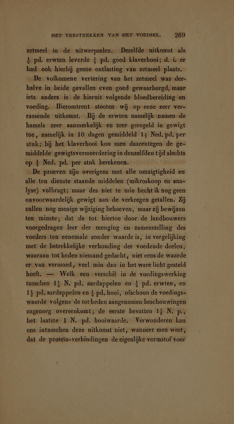 zetmeel in de uitwerpselen. Dezelfde uitkomst als 4 pd, erwten leverde 4 pd. goed klaverhooi; d. i, er had ook hierbij geene ontlasting van zetmeel plaats. De volkomene vertering van het zetmeel was der- halve in beide gevallen even goed gewaarborgd, maar iets anders is de hieruit volgende bloedbereiding en voeding. Hieromtrent stooten wij op eene zeer ver- rassende uitkomst. Bij de erwten namelijk namen de hamels zeer aanmerkelijk en zeer geregeld in gewigt toe, namelijk in 10 dagen gemiddeld 14 Ned. pd. per stuk; bij het klaverhooi kon men daarentegen de ge- middelde gewigtsvermeerdering in denzelfden tijd slechts op 4 Ned. pd. per stuk berekenen. | | De proeven zijn overigens met alle omzigtigheid en alle ten dienste staande middelen (mikroskoop en ana- lyse) volbragt; maar des niet te min hecht ik nog geen onvoorwaardelijk gewigt aan de verkregen getallen. Zij zullen nog menige wijziging behoeven, maar zij bewijzen ten minste; dat de tot hiertoe door de landbouwers voorgedragen leer der menging en zamenstelling des voeders ten eenemale zonder waarde is, in vergelijking met de betrekkelijke verhouding der voedende deelen, waaraan tot heden niemand gedacht, niet eens de waarde er van vermoed, veel min dan in het ware licht gesteld heeft. — Welk een verschil in de voedingswerking tusschen 15 N. pd, aardappelen en 4 pd. erwten, en 14 pd. aardappelen en } pd, hooi, ofschoon de voedings- waarde volgens de tot heden aangenomen beschouwingen nagenoeg overeenkomt; de eerste bevatten 14 N. p., het laatste 1 N. pd. hooiwaarde. Verwonderen kan ons intusschen deze uitkomst niet, wanneer men weet, dat de proteïn-verbindingen de eigenlijke vormstof voor