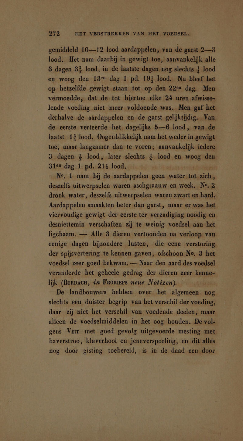 gemiddeld 10—12 lood aardappelen, van de garst 2—3 lood. Het nam daarbij in gewigt toe, aanvankelijk alle 3 dagen 33 lood, in de laatste dagen. nog slechts 4 lood en woog den 18 dag 1 pd. 19! lood. Nu bleef het op hetzelfde gewigt staan tot op den 22en dag. Men vermoedde, dat de tot hiertoe elke 24 uren afwisse- lende voeding niet meer voldoende was, Men gaf het derhalve de aardappelen en de garst gelijktijdig. Van de eerste verteerde het dagelijks 5—6 lood, van de laatst. 13 lood. Oogenblikkelijk nam het weder in gewigt toe, maar langzamer dan te voren; aanvankelijk iedere 3 dagen 4 lood, later slechts 4 lood en woog deu 31er dag 1 pd. 21% lood. | No, 1 nam bij de aardappelen geen water tot Foor deszelfs uitwerpselen waren aschgraauw en week, No, 2 dronk water, deszelfs uitwerpselen waren zwart en-hard, Aardappelen smaakten beter dan garst, maar er was het viervoudige gewigt der eerste ter verzadiging noodig en desniettemin verschaften zij te weinig voedsel aan het ligchaam. — Alle 3 dieren vertoonden na verloop van eenige dagen bijzondere lusten, die eene verstoring der spijsvertering te kennen gaven, ofschoon No. 3 het voedsel zeer goed bekwam. -— Naar den aard des voedsel veranderde het geheele gedrag der dieren zeer kenne- lijk (Bunpach, én Froniees neue Notizen). De landbouwers hebben over het algemeen nog slechts een duister begrip van het verschil der voeding, daar zij niet het verschil van voedende deelen, maar alleen de voedselmiddelen in het oog houden, De vol- gens VEIT met goed gevolg uitgevoerde mesting met haverstroo, klaverhooi en jeneverspoeling, en dit alles nog door gisting toebereid, is in de daad een door