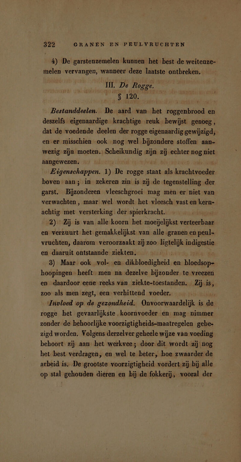 4) De garstenzemelen kunnen het best de weitenze- melen vervangen, wanneer deze laatste ontbreken. II. De Rogge. $ 120. Bestanddeelen. De aard. van ha REN: en deszelfs eigenaardige krachtige reuk bewijst genoeg, dat de voedende deelen der rogge eigenaardig gewijzigd; ener misschien ook nog wel bijzondere stoffen aan- wezig zijn moeten sean zijn ij echter nog niet. aangewezen. | / Eigenschappen. 1) De rogge staat ds inch boven aan; in zekeren zin is zij de tegenstelling der garst. Bijzonderen vleeschgroei mag men er niet van verwachten , maar’ wel wordt het vleesch vast en kern- achtig met versterking. der spierkracht. r 2) Zij is van alle koorn het moeijelijkst verteerbaar en verzuurt het gemakkelijkst. van alle granen en peul- vruchten, daarom veroorzaakt zij zoo ligtelijk wiebe en daaruit ontstaande ziekten. Ä 3) Maar ook vol- en dkbknlichekt; en a hoopingen heeft - men na..dezelve bijzonder te. vreezen en „daardoor eene reeks van ziekte-toestanden. Zij.is, zoo als men zegt, een: verhittend voeder. Invloed cop de gezondheid. Onvoorwaardelijk is da rogge het gevaarlijkste .koornvoeder en: mag nimmer zonder de behoorlijke voorzigtigheids-maatregelen gebe- zigd worden. Volgens derzelver geheele wijze van voeding behoort zij aan het werkvee; door dit wordt zij nog het best verdragen, en wel te beter, hoe zwaarder de arbeid is De grootste voorzigtigheid vordert zij bij alle op stal gehouden dieren en bij de fokkerij, vooral der